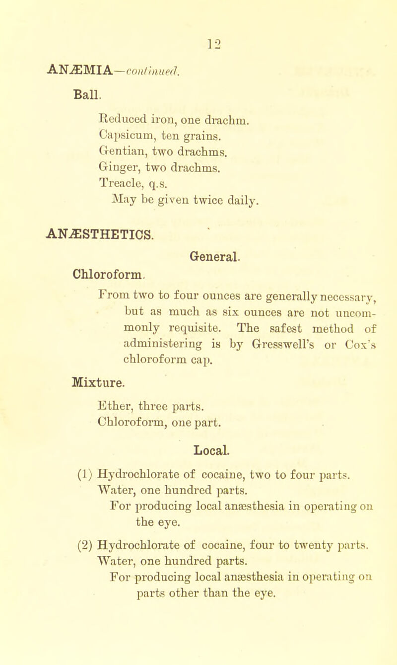 ANJEMIA—ron/inueiJ. Ball. Reduced iron, one drachm. Capsicum, ten grains. Gentian, two di-achms. Ginger, two drachms. Treacle, q.s. May be given twice daily. ANESTHETICS. General. Chloroform. From two to four ounces are generally neces.sary, but as much as six ounces are not uncom- monly requisite. The safest method of administering is by Gresswell's or Cox's chloroform cap. Mixture. Ether, three parts. Chlorofonn, one part. Local. (1) Hydrochlorate of cocaine, two to four parts. Water, one hundred parts. For producing local anaesthesia in operating on the eye. (2) Hydrochlorate of cocaine, four to twentj- parts. Water, one hundred parts. For producing local auEesthesia in operating on parts other than the eye.