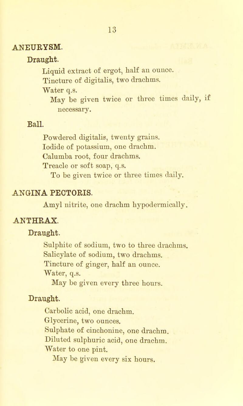 ANEURYSM. Draught. Liquid extract of ergot, half au ounce. Tincture of digitalis, two drachms. Water q.s. May be given twice or three times daily, if necessary. Ball. Powdered digitalis, twenty grains. Iodide of potassium, one drachm. Calumba root, four drachms. Treacle or soft soap, q.s. To be given twice or three times daily. ANGINA PECTORIS. Amyl nitrite, one drachm hypodermically. ANTHRAX. Draught. Sulphite of sodium, two to three drachms. Salicylate of sodium, two drachms. Tincture of ginger, half an ounce. Water, q.s. May be given every three hours. Draught. Carbolic acid, one drachm. Glycerine, two ounces. Sulphate of cinchonine, one drachm. Diluted sulphuric acid, one drachm. Water to one pint. May be given every six hours.