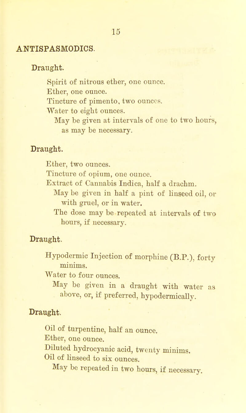 ANTISPASMODICS. Draught. Spirit of nitrous ether, one ounce. Ether, one ounce. Tincture of pimento, two ounces. Water to eight ounces. May be given at intervals of one to two hours, as may be necessary. Draught. Ether, two ounces. Tincture of opium, one ounce. Extract of Cannabis Indica, half a drachm. May be given in half a pint of linseed oil, or with gruel, or in water. The dose may be repeated at intervals of two hours, if necessary. Draught. Hypodermic Injection of morphine (B.P.), forty minims. Water to four ounces. May be given in a draught with water as above, or, if preferred, hypodermically. Draught. Oil of turpentine, half an ounce. Ether, one ounce. Diluted hydrocyanic acid, twenty minims. Oil of Unseed to six ounces. May be repeated in two houi-s, if necessary.
