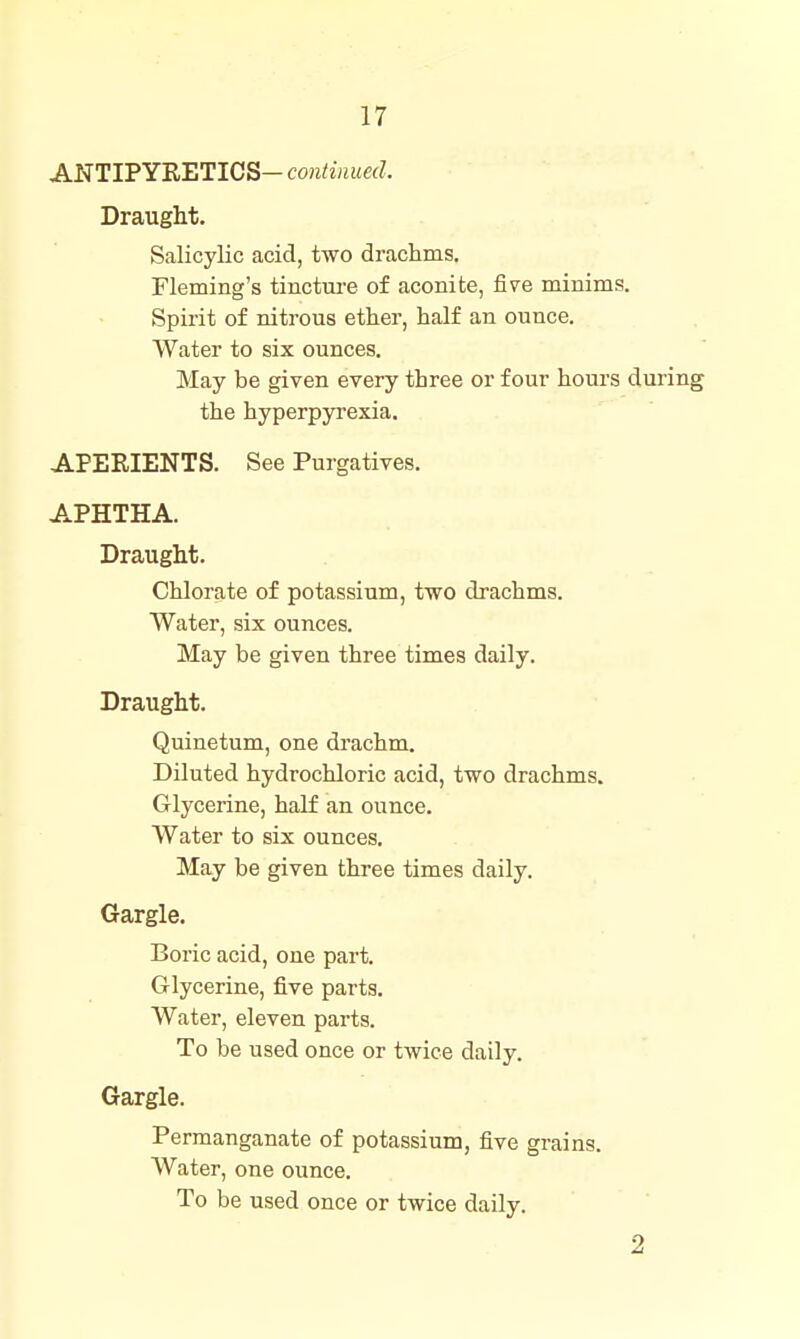 ANTIPYRETICS— continued. Draught. Salicylic acid, two drachms. Fleming's tinctui-e of aconite, five minims. Spirit of nitrous ether, half an ounce. Water to six ounces. May be given every three or four hours during the hyperpyrexia. APERIENTS. See Purgatives. APHTHA. Draught. Chlorate of potassium, two drachms. Water, six ounces. May be given three times daily. Draught. Quinetum, one drachm. Diluted hydrochloric acid, two drachms. Glycerine, half an ounce. Water to six ounces. May be given three times daily. Gargle. Boric acid, one part. Glycerine, five parts. Water, eleven parts. To be used once or twice daily. Gargle. Permanganate of potassium, five grains. Water, one ounce. To be used once or twice daily. 2