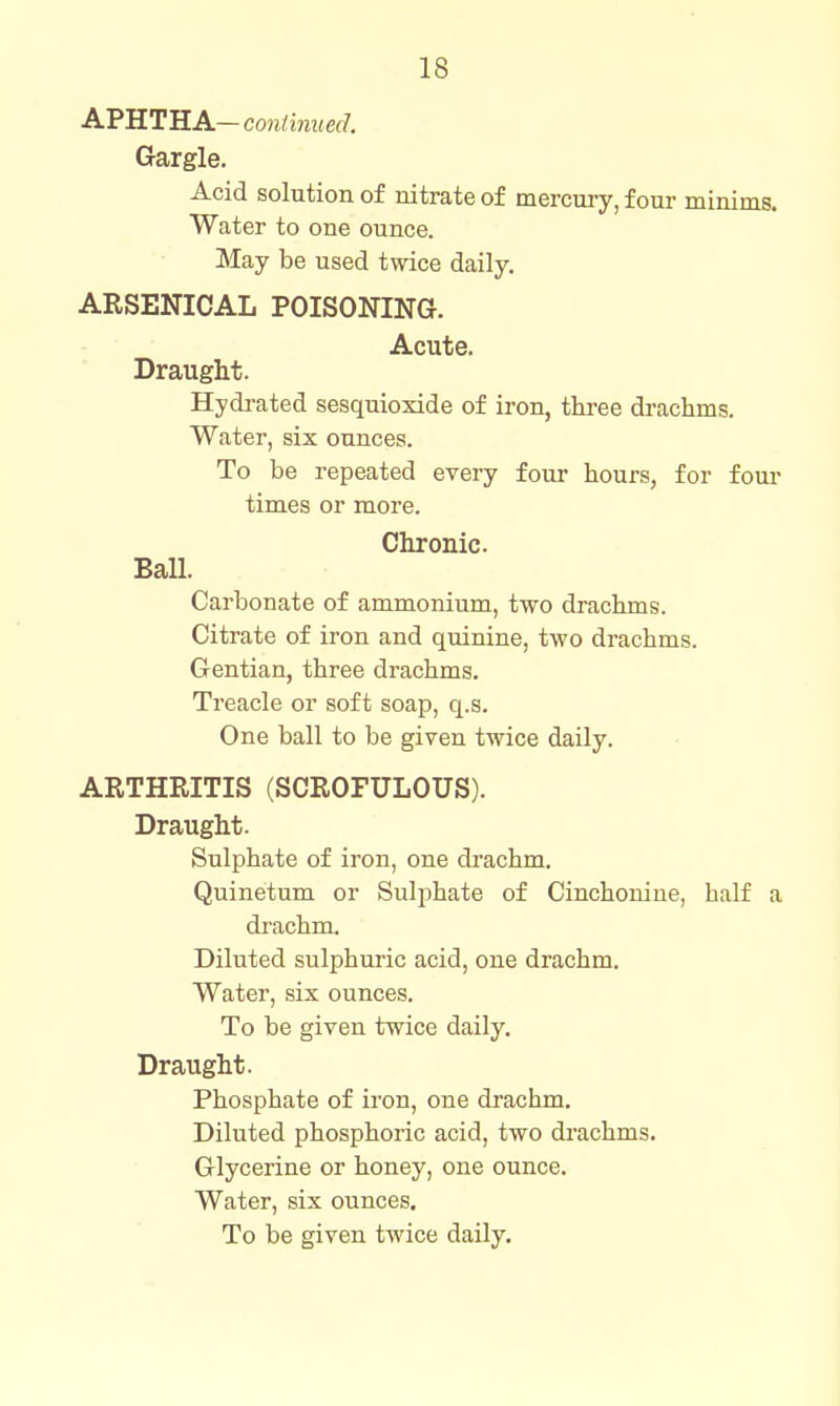 APHTHA— continued. Gargle. Acid solution of nitrate of mercury, four minims. Water to one ounce. May be used twice daily. ARSENICAL POISONING. Acute. Draught. Hydrated sesquioxide of iron, thi'ee drachms. Water, six ounces. To be repeated every four hours, for foui- times or more. Chronic Ball. Carbonate of ammonium, two drachms. Citrate of iron and quinine, two drachms. Gentian, three drachms. Treacle or soft soap, q.s. One ball to be given twice daily. ARTHRITIS (SCROFULOUS). Draught. Sulphate of iron, one drachm. Quinetum or Sulphate of Cinchonine, half a drachm. Diluted sulphuric acid, one drachm. Water, six ounces. To be given twice daily. Draught. Phosphate of iron, one drachm. Diluted phosphoric acid, two drachms. Glycerine or honey, one ounce. Water, six ounces. To be given twice daily.
