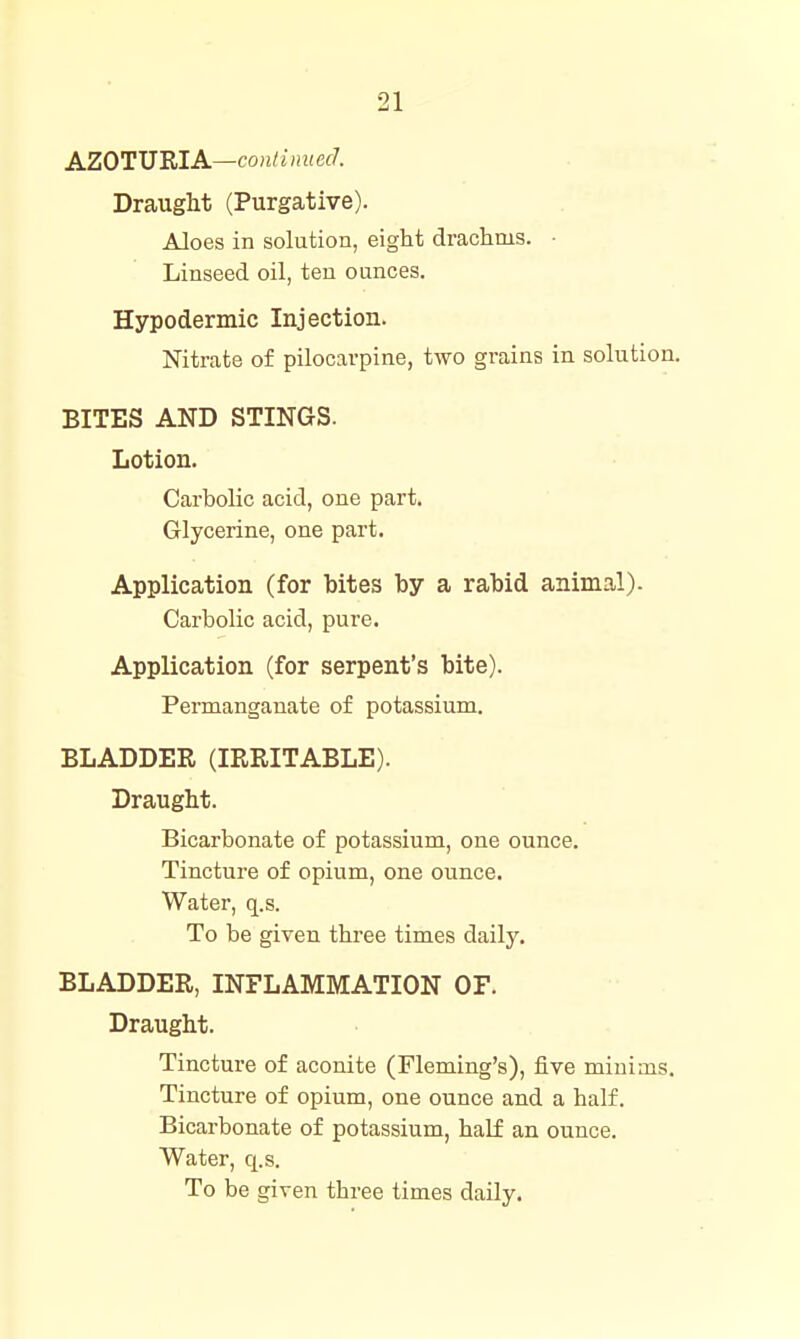 AZOTWRIA—coulinued. Draught (Purgative). Aloes in solution, eight drachms. ■ Linseed oil, ten ounces. Hypodermic Injection. Nitrate of pilocarpine, two grains in solution. BITES AND STINGS. Lotion. Carbolic acid, one part. Glycerine, one part. Application (for bites by a rabid animal). Carbolic acid, pure. Application (for serpent's bite). Permanganate of potassium. BLADDER (IRRITABLE). Draught. Bicarbonate of potassium, one ounce. Tincture of opium, one ounce. Water, q.s. To be given three times daily. BLADDER, INFLAMMATION OF. Draught. Tincture of aconite (Fleming's), five minims. Tincture of opium, one ounce and a half. Bicarbonate of potassium, hal£ an ounce. Water, q.s. To be given three times daily.