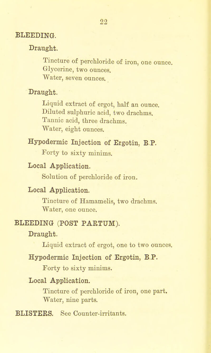 BLEEDING. Draught. Tincture of perchloride of iron, one ounce. Glycerine, two ounces. Water, seven ounces. Draught. Liquid extract of ergot, half an ounce. Diluted sulphuric acid, two drachms. Tannic acid, three drachms. Water, eight ounces. Hypodermic Injection of Ergotin, B P. Forty to sixty minims. Local Application. Solution of perchloride of iron. Local Application. Tincture of Hamamelis, two drachms. Water, one ounce. BLEEDING (POST PARTUM). Draught. Liquid extract of ergot, one to two ounces. Hypodermic Injection of Ergotin, B.P. Forty to sixty minims. Local Application. Tincture of perchloride of iron, one part. Water, nine parts. BLISTERS. See Counter-irritants.