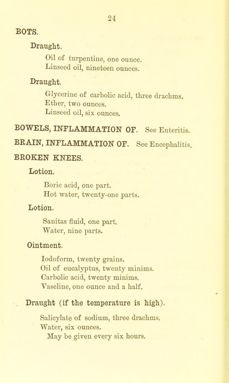 BOTS. Draught. Oil of turpentine, one ounce. Linseed oil, nineteen ounces. Draught. Glycerine of carbolic acid, three di-acbms. Ether, two ounces. Linseed oil, six ounces. BOWELS, INFLAMMATION OF. See Enteritis. BRAIN, INFLAMMATION OF. See Encephalitis. BROKEN KNEES. Lotion. Boric acid, one part. Hot water, twenty-one parts. Lotion. Sanitas fluid, one part. Water, nine parts. Ointment. Iodoform, twenty grains. Oil of eucalyptus, twenty minims. Carbolic acid, twenty minims. Vaseline, one ounce and a half. _ Draught (if the temperature is high). Salicylate of sodium, three drachms. Water, six ounces. May be given every six hours.