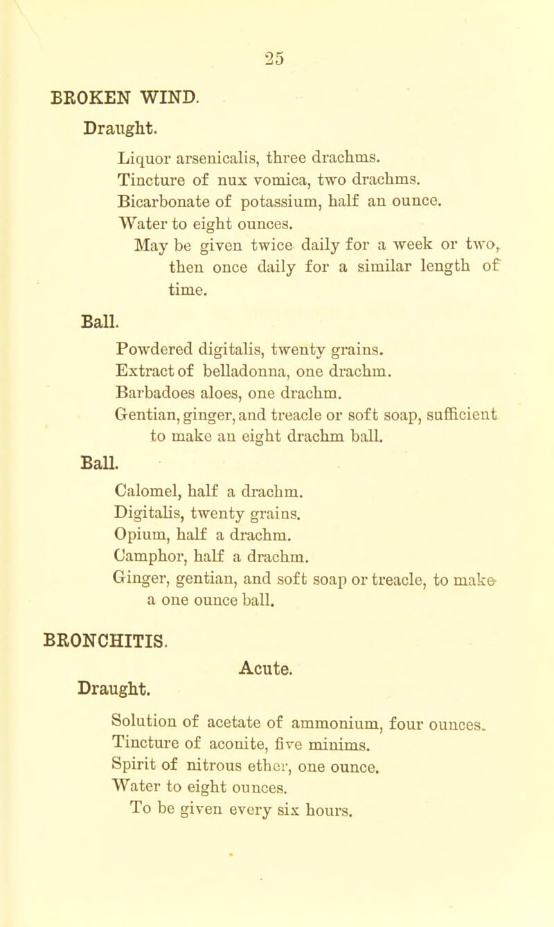 BROKEN WIND. Draught. Liquor arsenicalis, three drachms. Tincture of nux vomica, two drachms. Bicarbonate of potassium, half an ounce. Water to eight ounces. May be given twice daily for a week or two,^ then once daily for a similar length of time. Ball. Powdered digitalis, twenty grains. Extract of belladonna, one drachm. Barbadoes aloes, one drachm. Gentian, ginger, and treacle or soft soap, sufiicieut to make an eight drachm ball. Ball. Calomel, half a drachm. Digitalis, twenty grains. Opium, half a drachm. Camphor, half a drachm. Ginger, gentian, and soft soap or treacle, to make- a one ounce ball. BRONCHITIS. Acute. Draught. Solution of acetate of ammonium, four ounces. Tinctui'e of aconite, five minims. Spirit of nitrous ether, one ounce. Water to eight ounces.