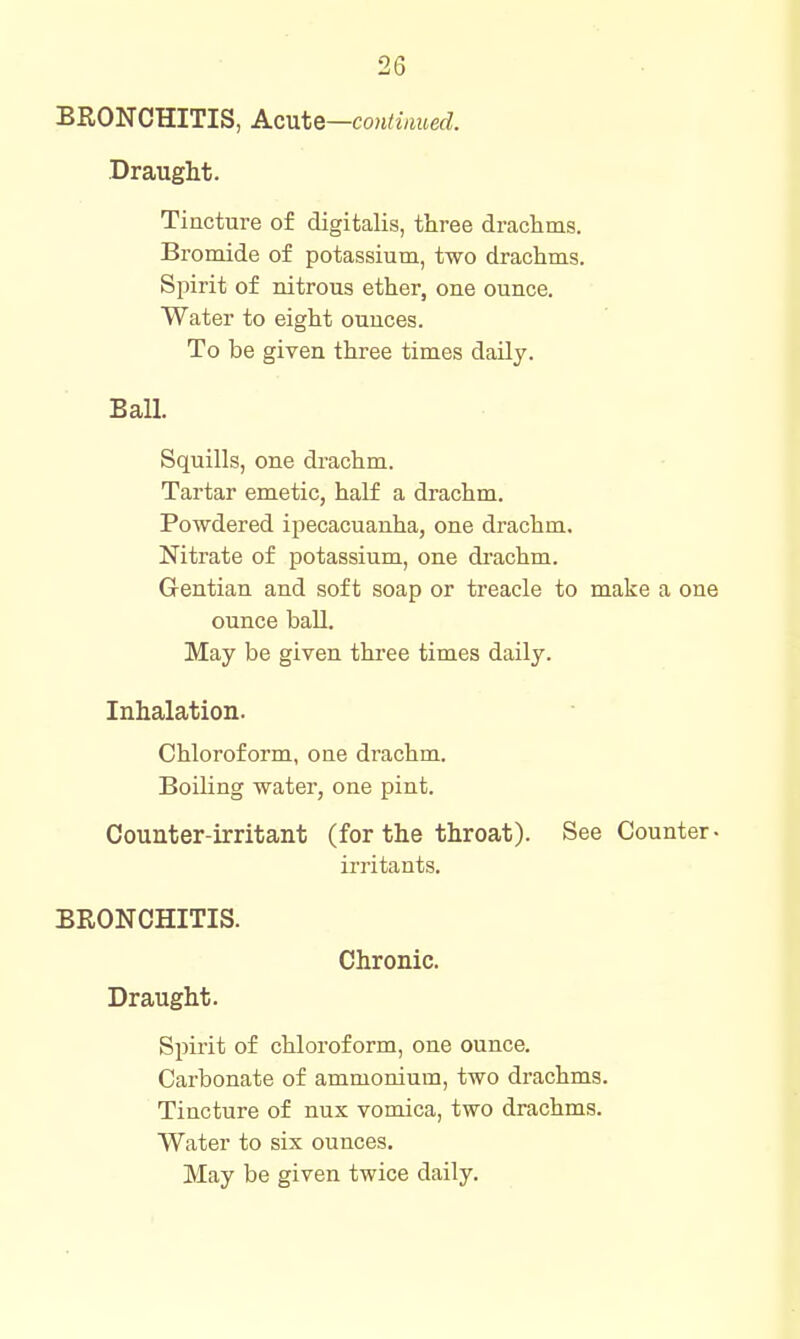 BRONCHITIS, Acnte—continued. Draught. Tincture of digitalis, three drachms. Bromide of potassium, two drachms. Spirit of nitrous ether, one ounce. Water to eight ounces. To be given three times daily. Ball. Squills, one drachm. Tartar emetic, half a drachm. Powdered ipecacuanha, one drachm. Nitrate of potassium, one drachm. Gentian and soft soap or treacle to make a one ounce ball. May be given three times daily. Inhalation. Chloroform, one drachm. Boiling water, one pint. Counter-irritant (for the throat). See Counter- irritants. BRONCHITIS. Chronic. Draught. Spirit of chloroform, one ounce. Carbonate of ammonium, two drachms. Tincture of nux vomica, two drachms. Water to six ounces. May be given twice daily.