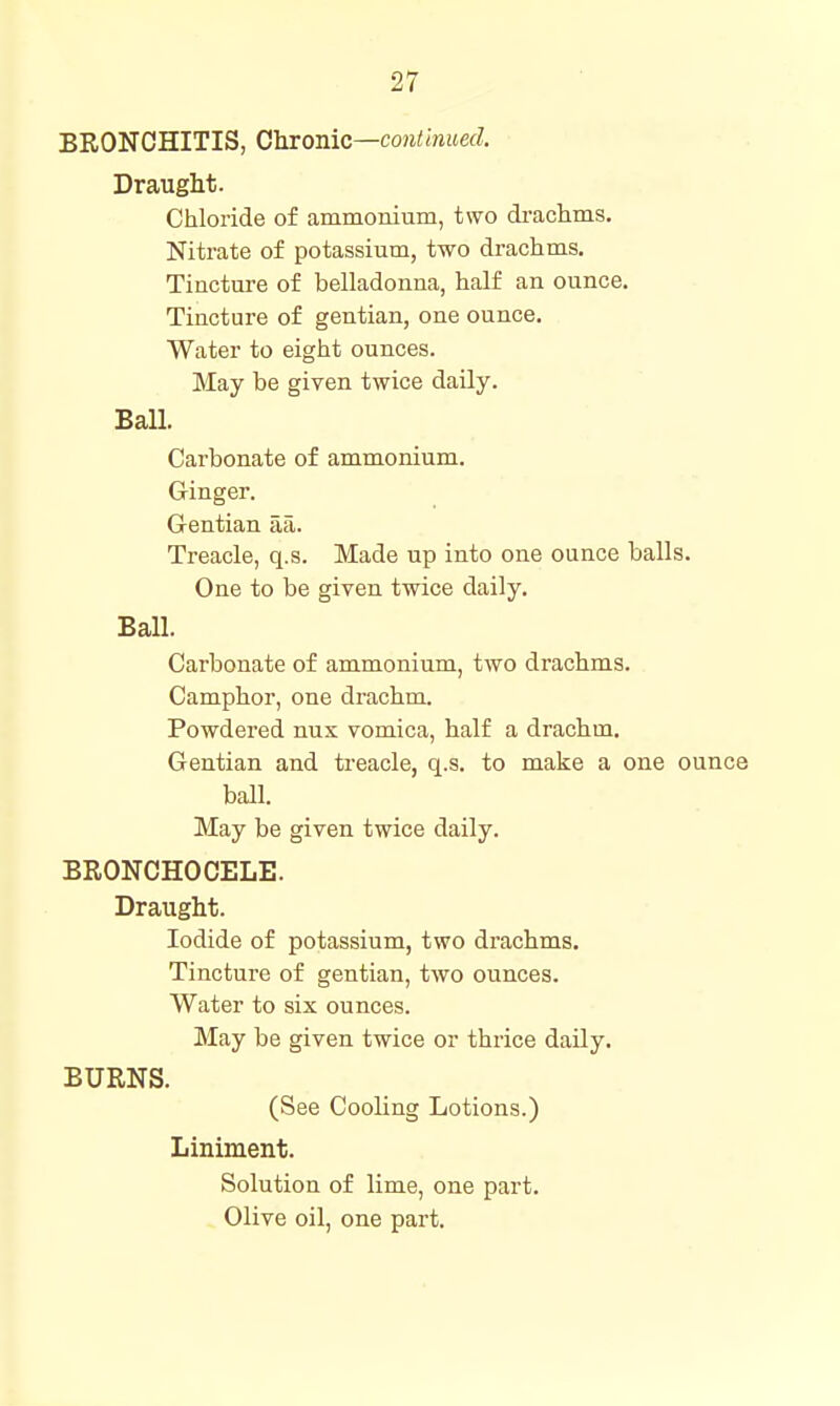 BRONCHITIS, Chrome—continued. Draught. Chloride of ammomum, two drachms. Nitrate of potassium, two drachms. Tincture of belladonna, half an ounce. Tincture of gentian, one ounce. Water to eight ounces. May be given twice daily. Ball. Carbonate of ammonium. G-inger. Gentian aa. Treacle, q.s. Made up into one ounce balls. One to be given twice daily. Ball. Carbonate of ammonium, two drachms. Camphor, one drachm. Powdered nux vomica, half a drachm. Gentian and treacle, q.s. to make a one ounce ball. May be given twice daily. BRONCHOCELE. Draught. Iodide of potassium, two drachms. Tincture of gentian, two ounces. Water to six ounces. May be given twice or thrice daily. BURNS. (See Cooling Lotions.) Liniment. Solution of lime, one part. Olive oil, one part.