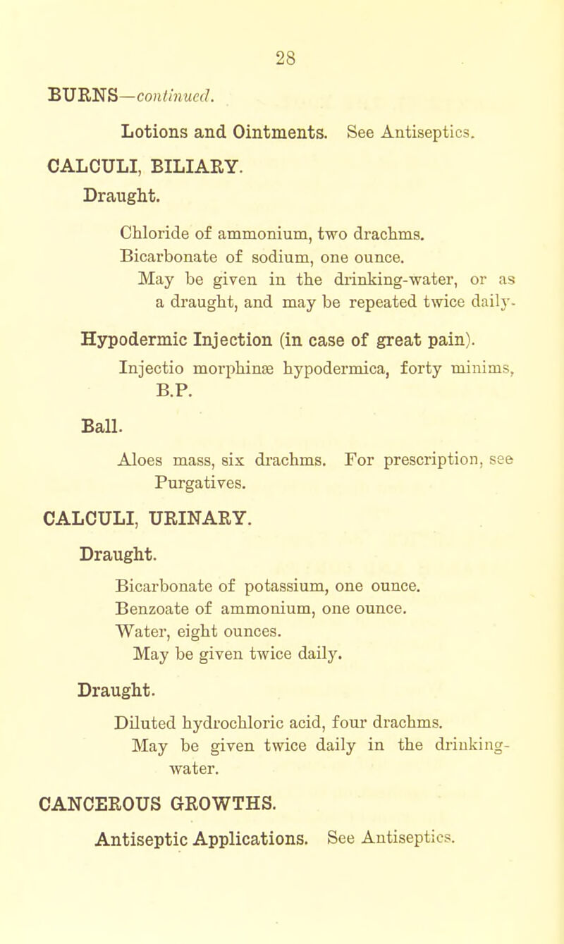 BURNS—coii//?i.M«/. Lotions and Ointments. See Antiseptics. CALCULI, BILIARY. Draught. Chloride of ammonium, two drachms. Bicarbonate of sodium, one ounce. May be given in the drinking-water, or as a draught, and may be repeated tmce daily. Hypodermic Injection (in case of great pain). Injectio morphinse hypodermica, forty minims, B.P. Ball. Aloes mass, six di-achms. For prescription, see Purgatives. CALCULI, URINARY. Draught. Bicarbonate of potassium, one ounce. Benzoate of ammonium, one ounce. Water, eight ounces. May be given twice daily. Draught. Diluted hydrochloric acid, four drachms. May be given twice daily in the drinking- water. CANCEROUS GROWTHS. Antiseptic Applications. See Antiseptics.