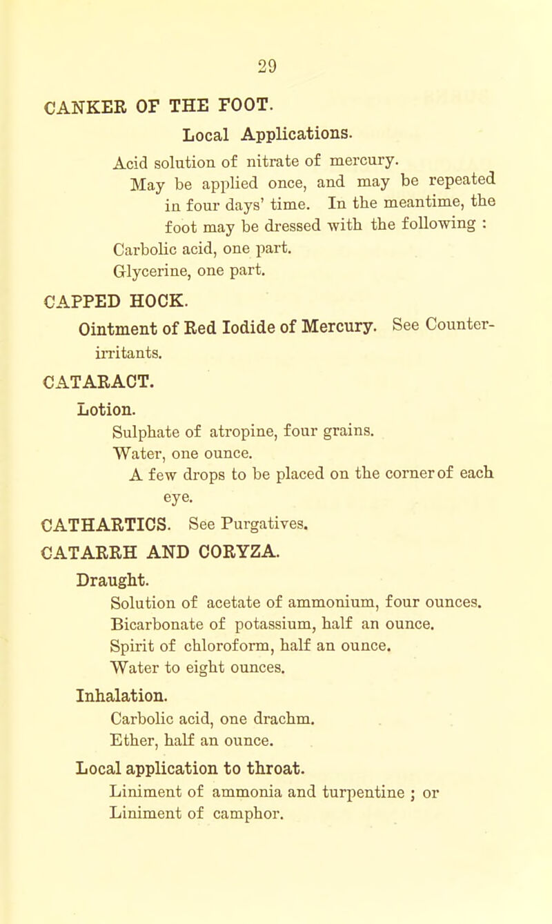 CANKER OF THE FOOT. Local Applications. Acid solution of nitrate of mercury. May be applied once, and may be repeated in four days' time. In the meantime, the foot may be di-essed with the following : Carbolic acid, one part. Glycerine, one part. CAPPED HOCK. Ointment of Red Iodide of Mercury. See Counter- iiTitants. CATARACT. Lotion. Sulphate of atropine, four grains. Water, one ounce. A few drops to be placed on the corner of each eye. CATHARTICS. See Purgatives. CATARRH AND CORYZA. Draught. Solution of acetate of ammonium, four ounces. Bicarbonate of potassium, half an ounce. Spirit of chloroform, half an ounce. Water to eight ounces. Inhalation. Carbolic acid, one drachm. Ether, half an ounce. Local application to throat. Liniment of ammonia and turpentine ; or Liniment of camphor.