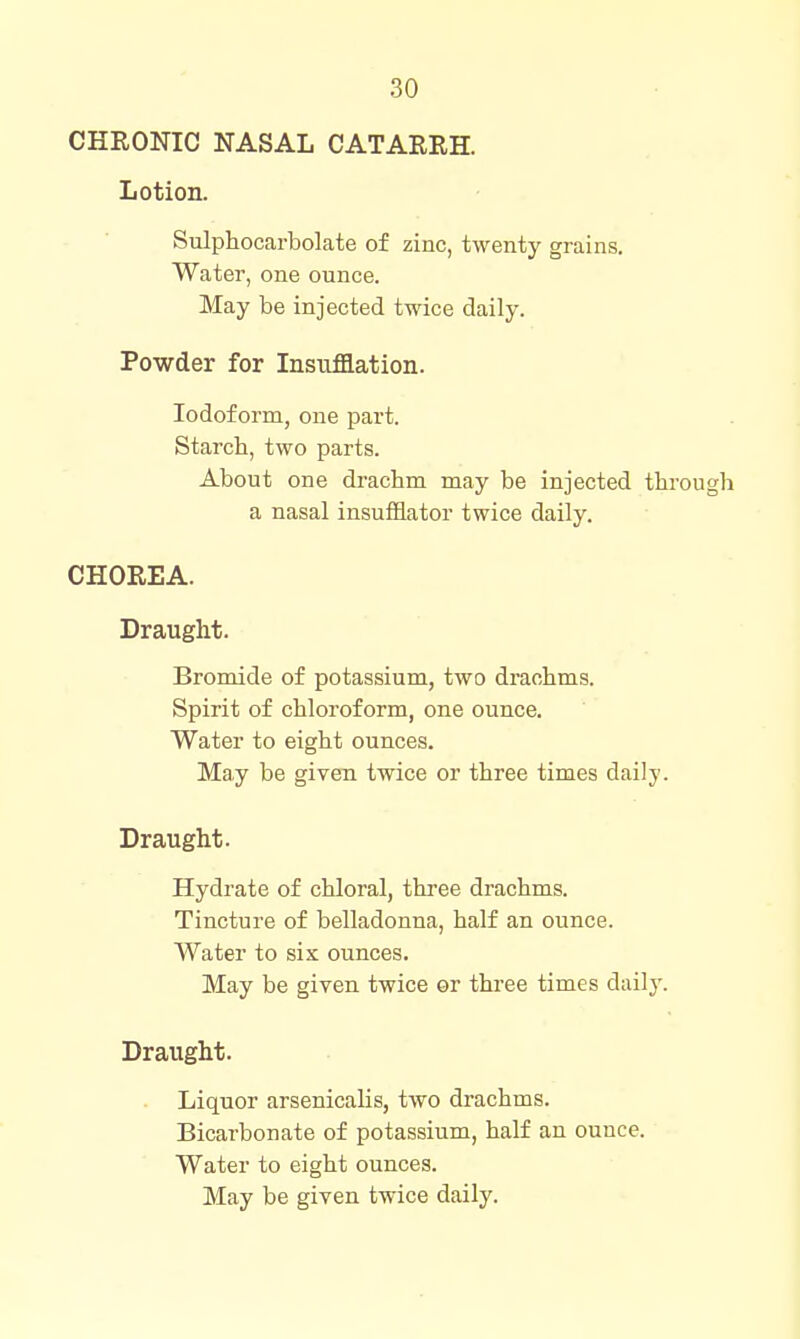 CHRONIC NASAL CATARRH. Lotion. Sulphocarbolate of zinc, twenty grains. Water, one ounce. May be injected twice daily. Powder for Insufflation. Iodoform, one part. Starch, two parts. About one dracbm may be injected through a nasal insufflator twice daily. CHOREA. Draught. Bromide of potassium, two draohms. Spirit of chloroform, one ounce. Water to eight ounces. May be given twice or three times daily. Draught. Hydrate of chloral, thi'ee drachms. Tincture of belladonna, half an ounce. Water to six ounces. May be given twice or three times daily. Draught. Liquor arsenicalis, two drachms. Bicarbonate of potassium, half an ounce. Water to eight ounces. May be given twice daily.