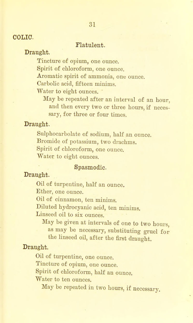 COLIC. Flatulent. Draught. Tincture of opium, one ounce. Spirit of chloroform, one ounce. Ai'omatio spirit of ammonia, one ounce. Carbolic acid, fifteen minims. Water to eight ounces. ' May be repeated after an interval of an hour, and then every two or three hours, if neces- sary, for three or four times, Draught. Sulphocarbolate of sodium, half an ounce. Bromide of potassium, two drachms. Spirit of chloroform, one ounce. Water to eight ounces. Spasmodic Draught. Oil of turpentine, half an ounce. Ether, one ounce. Oil of cinnamon, ten minims. Diluted hydrocyanic acid, ten minims. Linseed oil to six ounces. May be given at intervals of one to two hours, as may be necessary, substituting gruel for the linseed oil, after the first draught. Draught. Oil of turpentine, one ounce. Tincture of opium, one ounce. Spirit of chloroform, half an ounce. Water to ten ounces. May be repeated in two hours, if necessary.