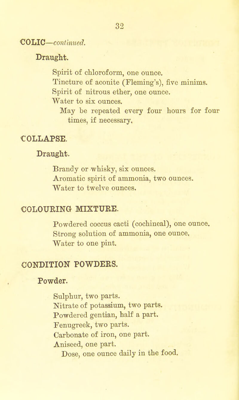 i^OliIC—continued. Draught. Spirit of chloroform, one ounce. Tincture of aconite (Fleming's), five minims. Spirit of nitrous ether, one ounce. Water to six ounces. May be repeated every four hours for four times, if necessary. COLLAPSE. Draught. Brandy or whisky, six ounces. Aromatic spirit of ammonia, two ounces. Water to twelve ounces. COLOURING MIXTURE. Powdered coccus cacti (cochineal), one ounce. Strong solution of ammonia, one ounce. Water to one pint. CONDITION POWDERS. Powder. Sulphur, two parts. Nitrate of potassium, two parts. Powdered gentian, half a part. Fenugreek, two parts. Carbonate of iron, one part. Aniseed, one part. Dose, one ounce daily in the food.