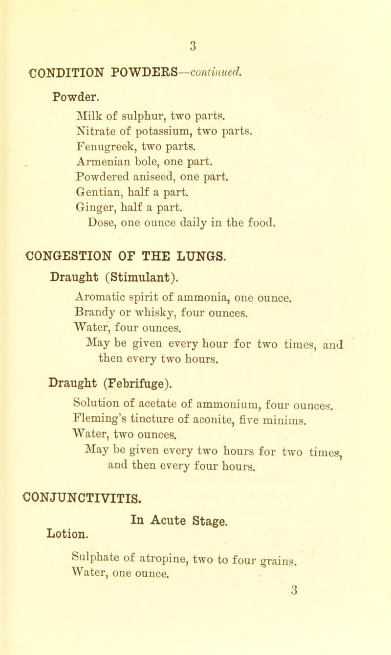 3 CONDITION FOWDBRS—contiimed. Powder. Milk of sulphur, two parts. Nitrate of potassium, two parts. Fenugreek, two parts. Armenian bole, one part. Powdered aniseed, one part. Gentian, half a part. Ginger, half a part. Dose, one ounce daily in the food. CONGESTION OF THE LUNGS. Draught (Stimulant). Aromatic spirit of ammonia, one ounce. Brandy or whisky, four ounces. Water, four ounces. May be given every hour for two times, and then every two hours. Draught (Febrifuge). Solution of acetate of ammonium, four ounces. Fleming's tincture of aconite, five minims. Water, two ounces. May be given every two hours for two timea, and then every four hours. CONJUNCTIVITIS. In Acute Stage. Lotion. Sulphate of atropine, two to four grains. Water, one ounce. 3