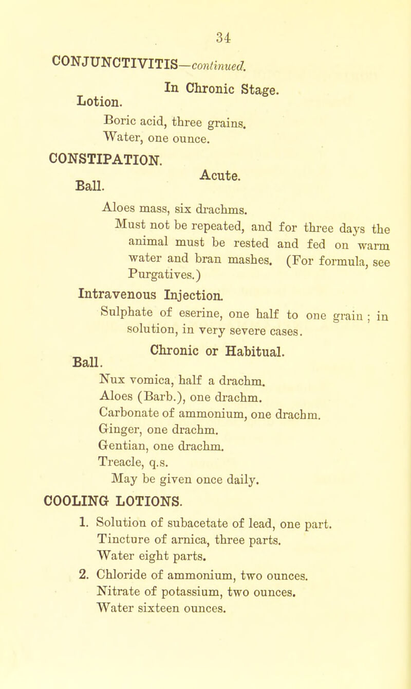 CONJUNCTIVITIS-con/inwec7. In Chronic Stage. Lotion. Boric acid, three grains. Water, one ounce. CONSTIPATION. ^ „ Acute. Ball. Aloes mass, six di-achms. Must not be repeated, and for three days the animal must be rested and fed on warm water and bran mashes, (For formula, see Purgatives.) Intravenous Injection. Sulphate of eserine, one half to one grain ; in solution, in very severe cases. Chronic or Habitual. Ball. Nux vomica, half a drachm. Aloes (Barb.), one drachm. Carbonate of ammonium, one di-achm. Ginger, one drachm. Gentian, one drachm. Treacle, q.s. May be given once daily. COOLING LOTIONS. 1. Solution of subacetate of lead, one part. Tincture of arnica, three parts. Water eight parts. 2. Chloride of ammonium, two ounces. Nitrate of potassium, two ounces. Water sixteen ounces.