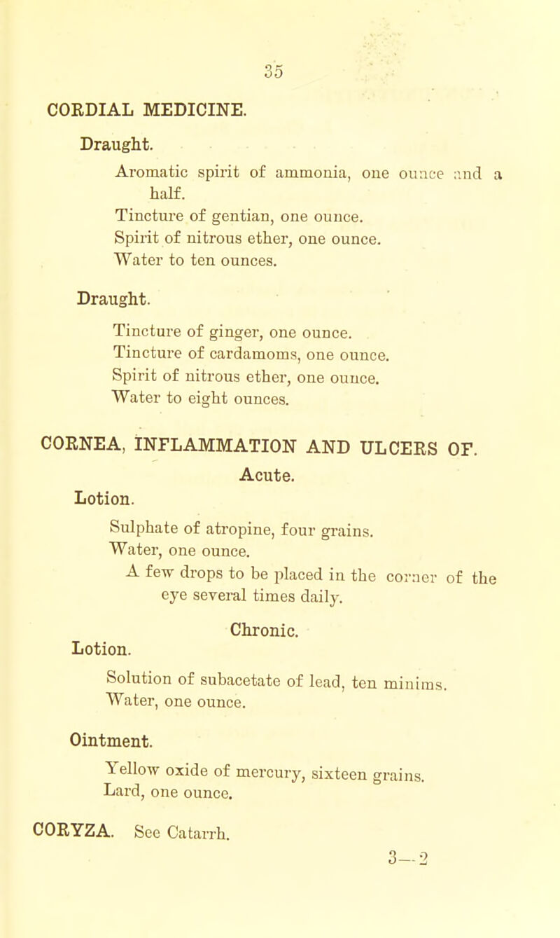 CORDIAL MEDICINE. Draught. Aromatic spirit of ammonia, one on ace v.nd a half. Tincture of gentian, one ounce. Spirit of nitrous ether, one ounce. Water to ten ounces. Draught. Tincture of ginger, one ounce. Tincture of cardamoms, one ounce. Spirit of nitrous ether, one ounce. Water to eight ounces. CORNEA, INFLAMMATION AND ULCERS OF. Acute. Lotion. Sulphate of atropine, four grains. Water, one ounce. A few drops to be placed in the corner of the eye several times daily. Chronic. Lotion. Solution of subacetate of lead, ten minims. Water, one ounce. Ointment. Yellow oxide of mercury, sixteen grains. Lard, one ounce. CORYZA. See Catarrh. 3-2