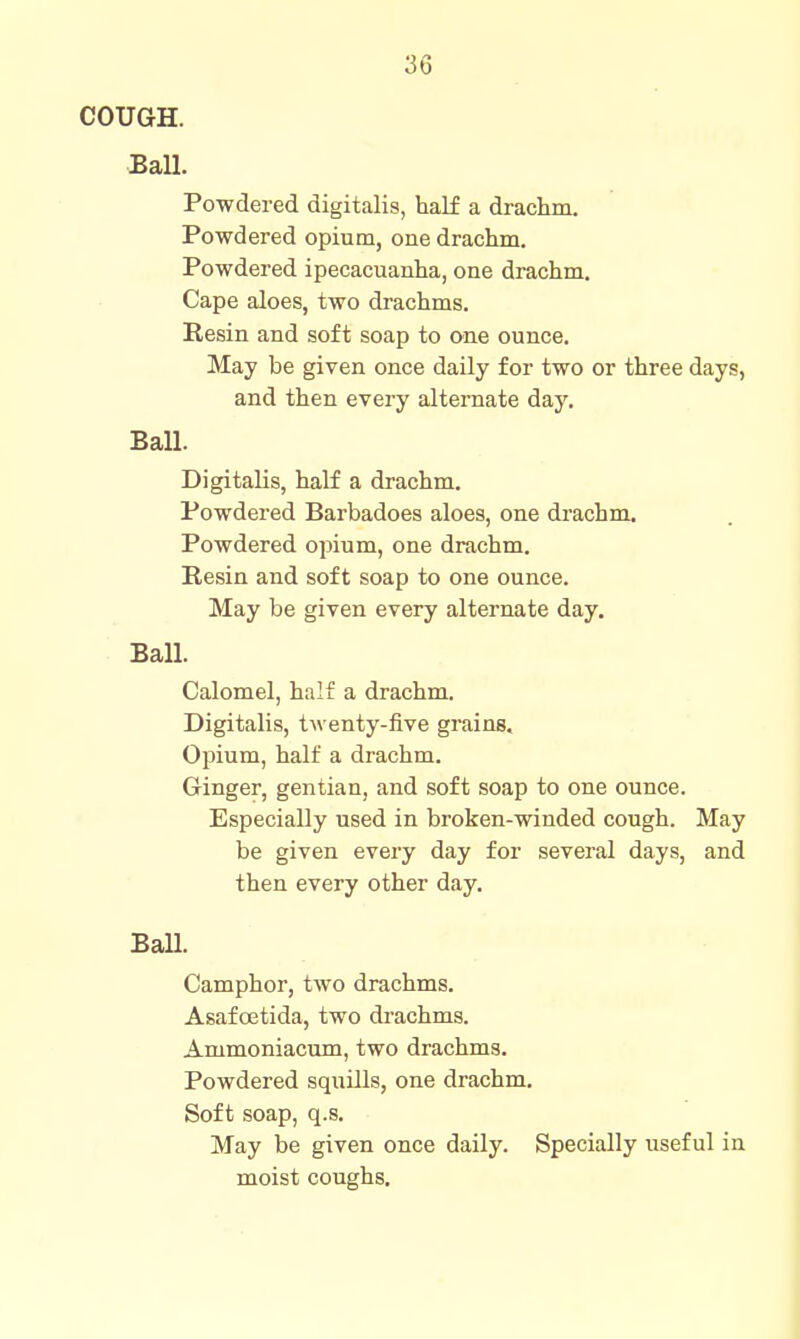 COUGH. Ball. Powdered digitalis, half a draclim. Powdered opium, one drachm. Powdered ipecacuanha, one drachm. Cape aloes, two drachms. Resin and soft soap to one ounce. May be given once daily for two or three days, and then every alternate day. Ball. Digitalis, half a drachm. Powdered Barbadoes aloes, one drachm. Powdered opium, one drachm. Resin and soft soap to one ounce. May be given every alternate day. Ball. Calomel, half a drachm. Digitalis, twenty-five grains. Opium, half a drachm. Ginger, gentian, and soft soap to one ounce. Especially used in broken-winded cough. May be given every day for several days, and then every other day. Ball. Camphor, two drachms. Asafcetida, two di-achms. Ammoniacum, two drachms. Powdered squills, one drachm. Soft soap, q.s. May be given once daily. Specially useful in moist coughs.