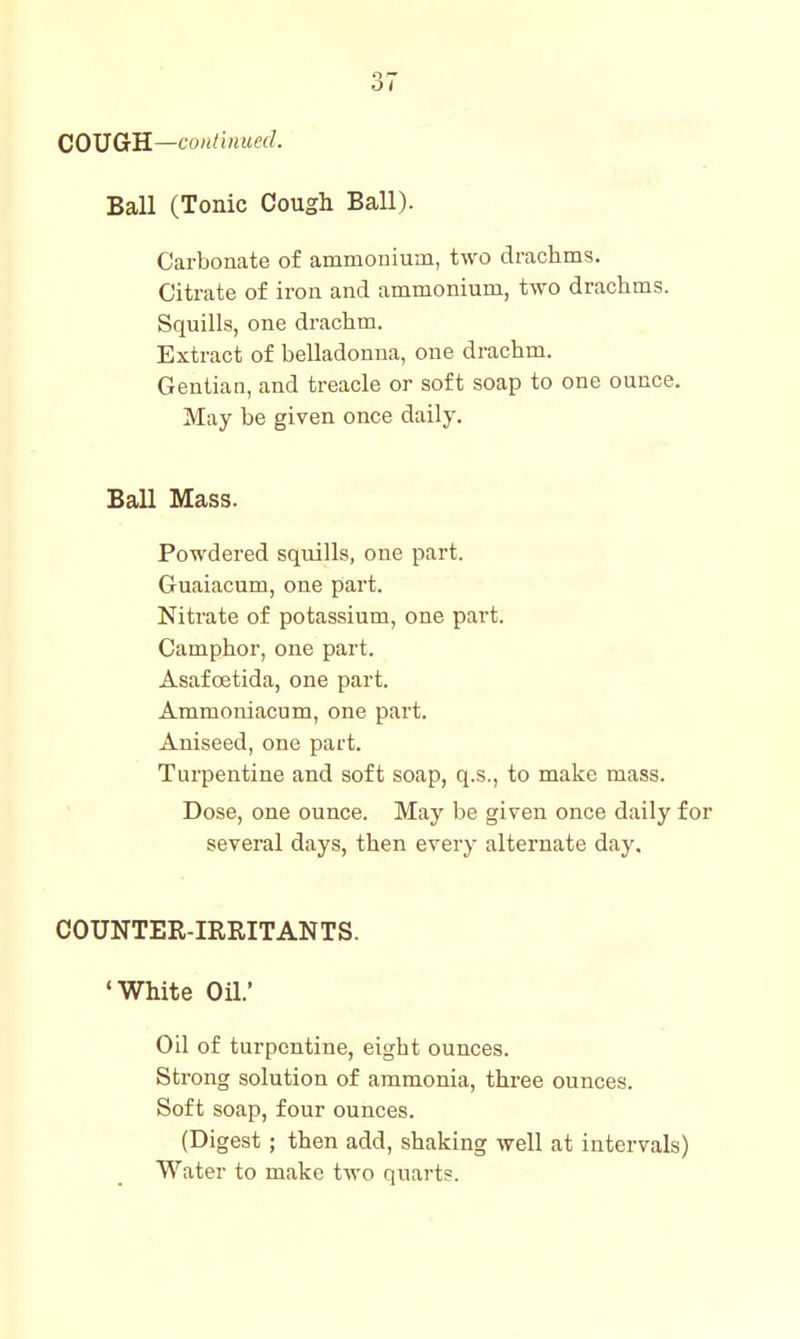OI COUGH—continued. Ball (Tonic Cough Ball). Carbonate of ammonium, two drachms. Citrate of iron and ammonium, two drachms. Squills, one drachm. Extract of belladonna, one drachm. Gentian, and treacle or soft soap to one ounce. May be given once daily. Ball Mass. Powdered squills, one part. Guaiacum, one part. Nitrate of potassium, one part. Camphor, one part. Asaf oetida, one part. Ammoniacum, one part. Aniseed, one part. Turpentine and soft soap, q.s., to make mass. Dose, one ounce. May be given once daily for several days, then every alternate day. COUNTER-IRRITANTS. 'White Oil.' Oil of turpentine, eight ounces. Strong solution of ammonia, three ounces. Soft soap, four ounces. (Digest; then add, shaking well at intervals) Water to make two quarts.