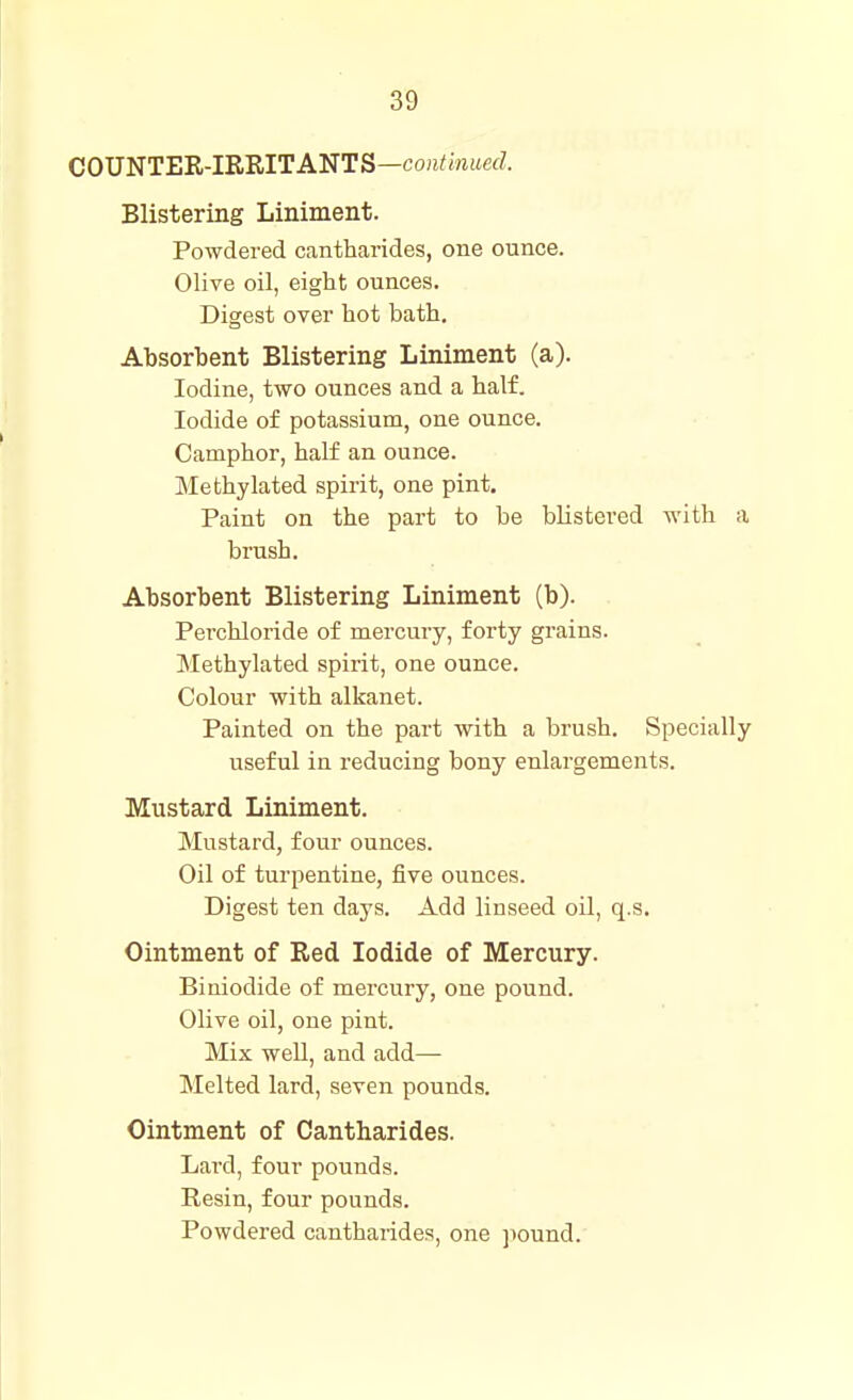 COUNTER-IRRITANTS—co;i^mitecZ. Blistering Liniment. Powdered cantharides, one ounce. Olive oil, eight ounces. Digest over hot bath. Absorbent Blistering Liniment (a). Iodine, two ounces and a half. Iodide of potassium, one ounce. Camphor, half an ounce. Methylated spirit, one pint. Paint on the part to be blistered with a brush. Absorbent Blistering Liniment (b). Perchloride of mercury, forty grains. Methylated spirit, one ounce. Colour with alkanet. Painted on the part with a brush. Specially useful in reducing bony enlargements. Mustard Liniment. Mustard, four ounces. Oil of turpentine, five ounces. Digest ten days. Add linseed oil, q.s. Ointment of Red Iodide of Mercury. Biniodide of mercury, one pound. Olive oil, one pint. Mix well, and add— Melted lard, seven pounds. Ointment of Cantharides. Lai-d, four pounds. Resin, four pounds. Powdered cantharides, one ]iound.