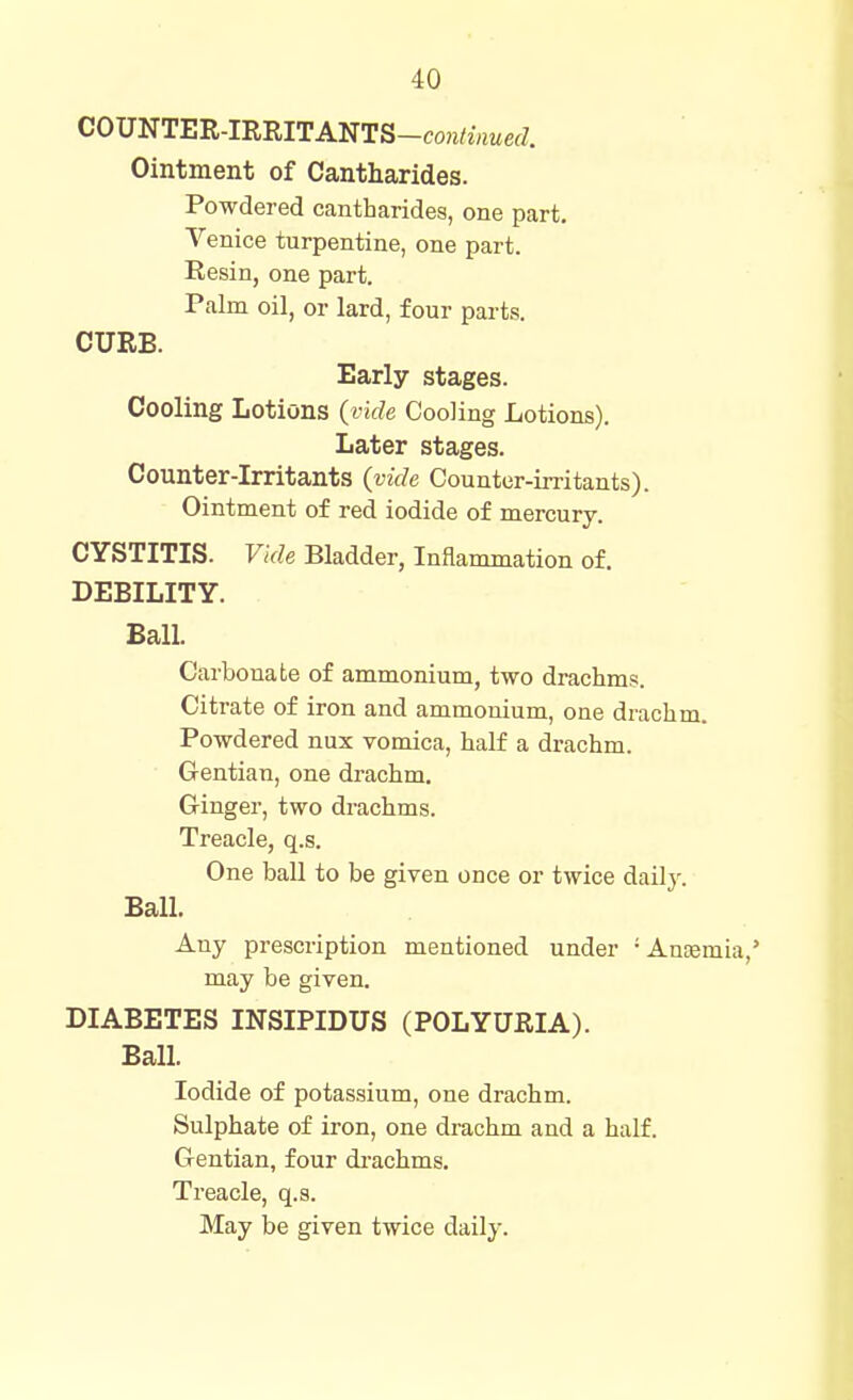 COUNTER-IRRITANTS-con/j«MefZ. Ointment of Cantharides. Powdered cantharides, one part. Venice turpentine, one part. Eesin, one part. Palm oil, or lard, four parts. CURB. Early stages. Cooling Lotions (ride Cooling Lotions). Later stages. Counter-irritants (vide Counter-irritants). Ointment of red iodide of mercury. CYSTITIS. Vide Bladder, Inflammation of. DEBILITY. Ball. Carbonate of ammonium, two drachms. Citrate of iron and ammonium, one drachm. Powdered nux vomica, half a drachm. Gentian, one drachm. Ginger, two drachms. Treacle, q.s. One ball to be given once or twice dailj'. Ball. Any prescription mentioned under -AuEemia,' may be given. DIABETES INSIPIDUS (POLYURIA). Ball. Iodide of potassium, one drachm. Sulphate of iron, one drachm and a half. Gentian, four di-achms. Treacle, q.s.