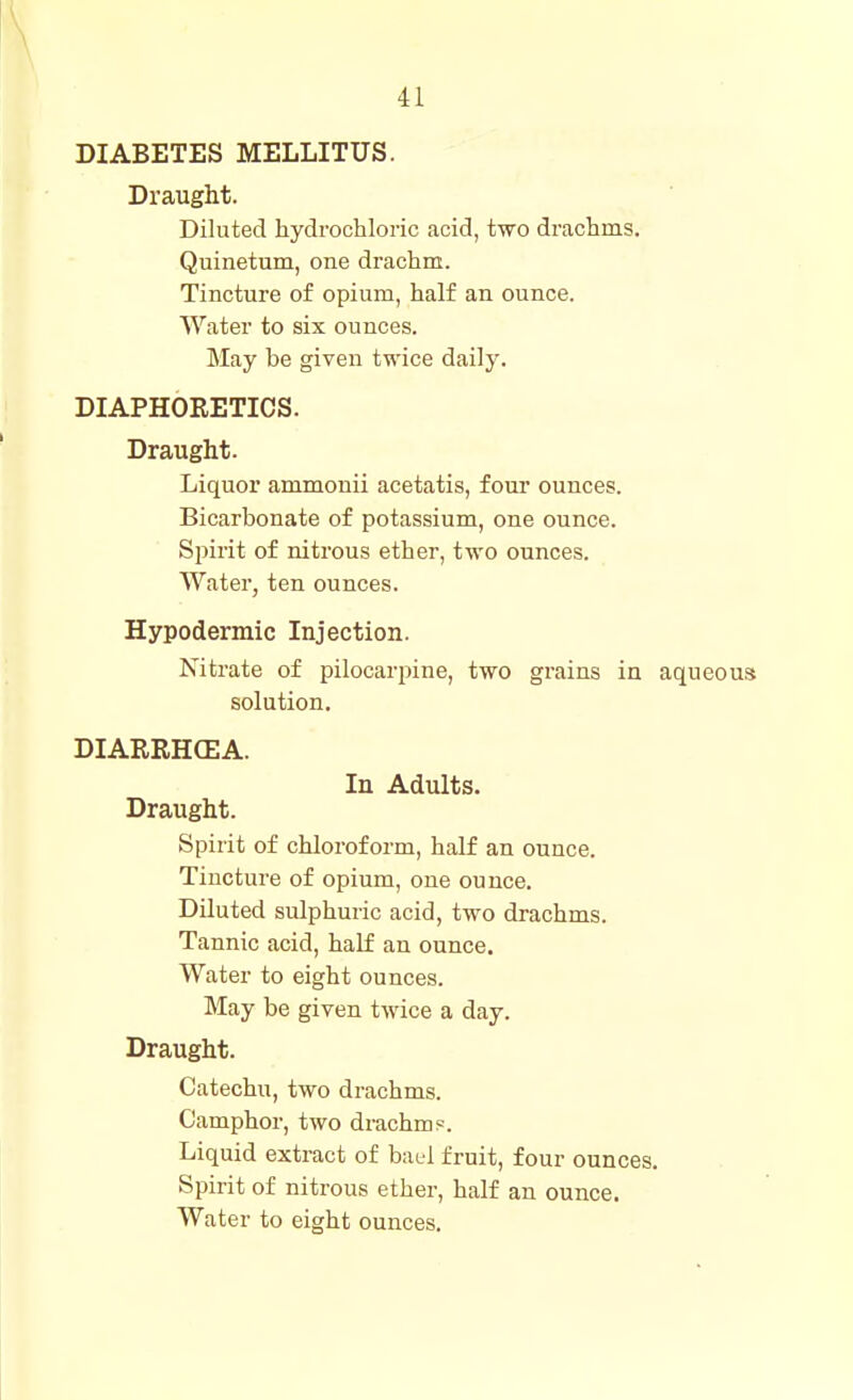 DIABETES MELLITUS. Draught. Diluted hydrochloric acid, two di'achms. Quinetum, one drachm. Tincture of opium, half an ounce. Water to six ounces. May be given twice daily. DIAPHORETICS. Draught. Liquor ammonii acetatis, four ounces. Bicarbonate of potassium, one ounce. Spirit of nitrous ether, two ounces. Water, ten ounces. Hypodermic Injection. Nitrate of pilocarpine, two grains in aqueous solution, DIARIIH(EA. In Adults. Draught. Spirit of chloroform, half an ounce. Tincture of opium, one ounce. Diluted sulphuric acid, two drachms. Tannic acid, half an ounce. Water to eight ounces. May be given twice a day. Draught. Catechu, two drachms. Camphor, two drachms. Liquid extract of bad fruit, four ounces. Spirit of nitrous ether, half an ounce. Water to eight ounces.