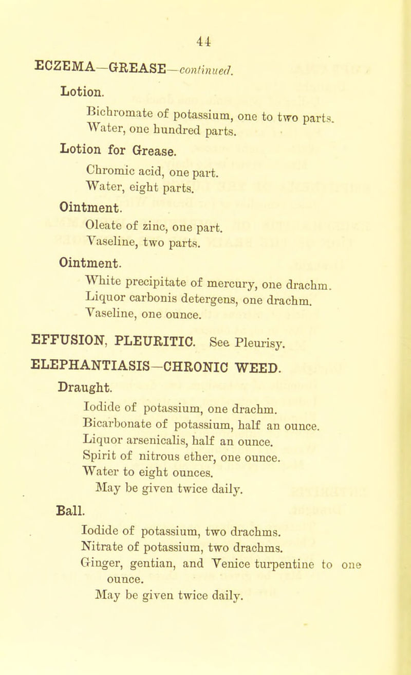^OZEMA-GREASB-continued. Lotion. Bichromate of potassium, one to two parts. Water, one hundred parts. Lotion for Grease. Chromic acid, one part. Water, eight parts. Ointment. Oleate of zinc, one part. Vaseline, two parts. Ointment. White precipitate of mercury, one drachm. Liquor carbonis detergens, one drachm. Vaseline, one ounce. EFFUSION, PLEURITIC. See Plemisy. ELEPHANTIASIS-CHRONIC WEED. Draught. Iodide of potassium, one drachm. Bicarbonate of potassium, half an ounce. Liquor arsenicalis, half an ounce. Spirit of nitrous ether, one ounce. Water to eight ounces. May be given twice daily. Ball. Iodide of potassium, two drachms. Nitrate of potassium, two drachms. G-inger, gentian, and Venice turpentine to one ounce.