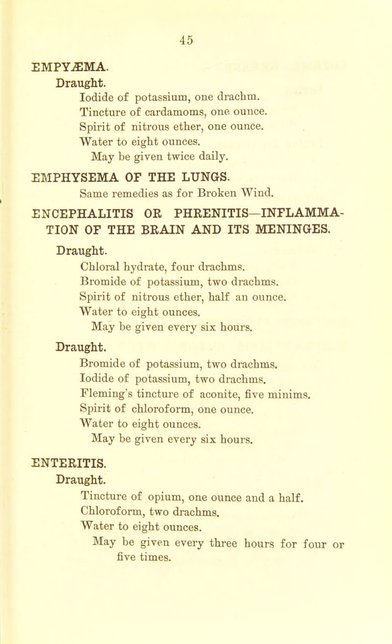 EMPYiEMA. Draught. Iodide of potassium, one drachm. Tincture of cardamoms, one ounce. Spirit of nitrous ether, one ounce. Water to eight ounces. May be given twice daily. EMPHYSEMA OF THE LUNGS. Same remedies as for Broken Wind. ENCEPHALITIS OR PHRENITIS—INFLAMMA- TION OF THE BRAIN AND ITS MENINGES. Draught. Chloral hydrate, four drachms. Bromide of potassium, two drachms. Spirit of nitrous ether, half an ounce. Water to eight ounces. May be given every six hours. Draught. Bromide of potassium, two drachms. Iodide of potassium, two drachms, Fleming's tincture of aconite, five minims. Spirit of chloroform, one ounce. Water to eight ounces. May be given every six hours. ENTERITIS. Draught. Tincture of opium, one ounce and a half. Chloroform, two drachms. Water to eight ounces. May be given every three hours for four or five times.