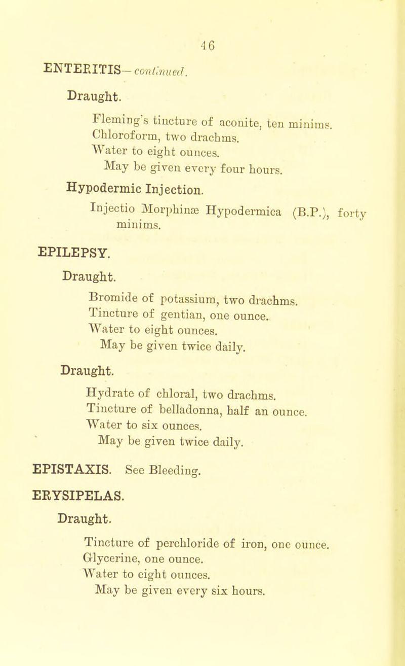 ENTEEITIS-fo«/;««f,/. Draught. Fleming's tincture of aconite, ten minims. Chloroform, two drachms. Water to eight ounces. May be given every four hours. Hypodermic Injection. Injectio Morphinse Hypodermica (B.P.), forty minims. EPILEPSY. Draught. Bromide of potassium, two di-achms. Tincture of gentian, one ounce. Water to eight ounces. May be given twice daily. Draught. Hydrate of chloral, two drachms. Tincture of belladonna, half an ounce. Water to six ounces. May be given twice daily. EPISTAXIS. See Bleeding. ERYSIPELAS. Draught. Tincture of perchloride of iron, one ounce. Glycerine, one ounce. Water to eight ounces. May be given every six hours.