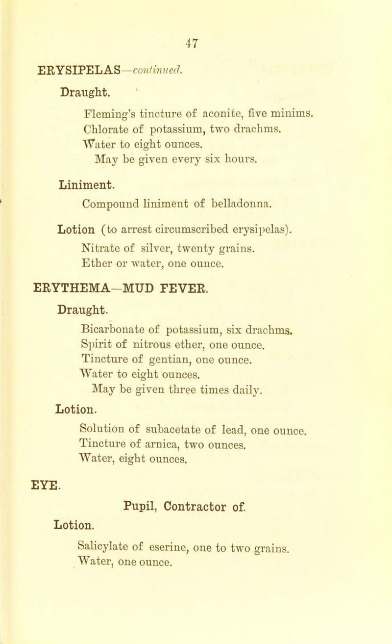 ERYSIPELAS—fwi/MiMff/'. Draught. Fleming's tincture of aconite, five minims. Chlorate of potassium, two drachms. Water to eight ounces. May be given every six hours. Liniment. Compound liniment of belladonna. Lotion (to arrest circumscribed erysipelas). Nitrate of silver, twenty grains. Ether or water, one ounce. ERYTHEMA-MUD FEVER. Draught. Bicarbonate of potassium, six di'achms. Spirit of nitrous ether, one ounce. Tincture of gentian, one ounce. Water to eight ounces. May be given three times daily. Lotion. Solution of subacetate of lead, one ounce. Tincture of arnica, two ounces. Water, eight ounces. EYE. Pupil, Contractor of. Lotion. Salicylate of eserine, one to two grains. Water, one ounce.
