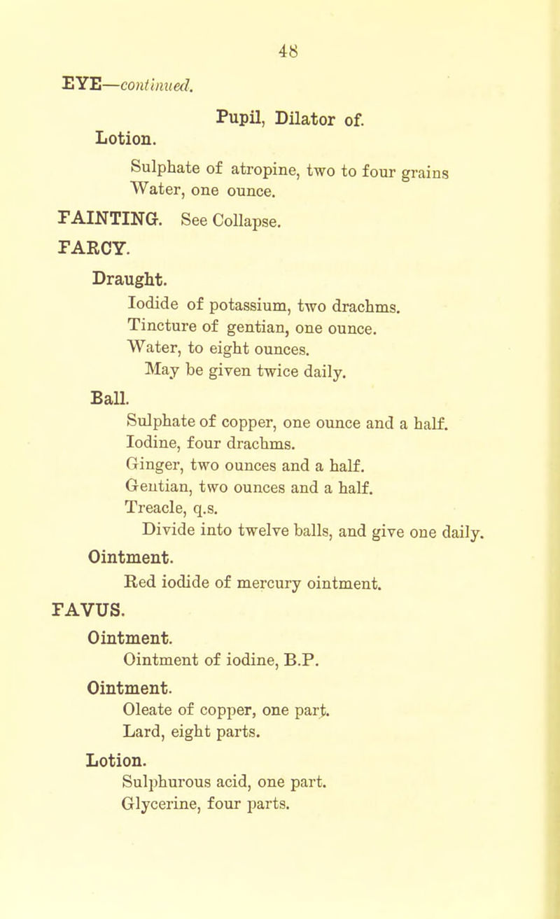 EYE—continued. Pupil, Dilator of. Lotion. Sulphate of atropine, two to four grains Water, one ounce. TAINTING. See Collapse. PARCY. Draught. Iodide of potassium, two drachms. Tincture of gentian, one ounce. Water, to eight ounces. May be given twice daily. Ball. Sulphate of copper, one ounce and a half. Iodine, four drachms. Ginger, two ounces and a half. Gentian, two ounces and a half. Treacle, q.s. Divide into twelve balls, and give one daily. Ointment. Red iodide of mercury ointment. FAVUS. Ointment. Ointment of iodine, B.P. Ointment. Oleate of copper, one parj;. Lard, eight parts. Lotion. Sulphurous acid, one part. Glycerine, four parts.