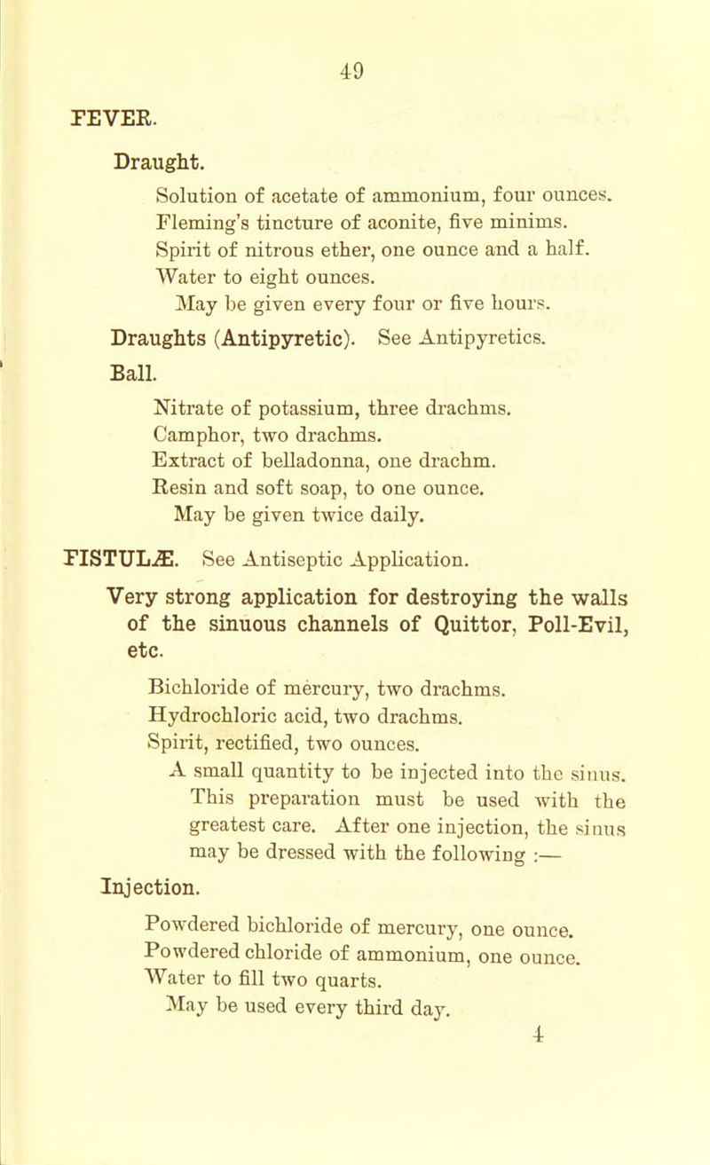 TEVER. Draught. Solution of acetate of ammonium, four ounces. Fleming's tincture of aconite, five minims. Spudt of nitrous ether, one ounce and a half. Water to eight ounces. May be given every four or five hours. Draughts (Antipyretic). See Antipyretics. Ball. Nitrate of potassium, three drachms. Camphor, two drachms. Extract of belladonna, one drachm. Resin and soft soap, to one ounce. May be given twice daily. riSTUL.51. See Antiseptic Application. Very strong application for destroying the walls of the sinuous channels of Quittor, Poll-Evil, etc. Bichloride of mercury, two drachms. Hydrochloric acid, two drachms. Spirit, rectified, two ounces. A small quantity to be injected into the sinus. This preparation must be used with the greatest care. After one injection, the sinus may be dressed with the following :— Injection. Powdered bichloride of mercury, one ounce. Powdered chloride of ammonium, one ounce. Water to fill two quarts. May be used every third day. 4