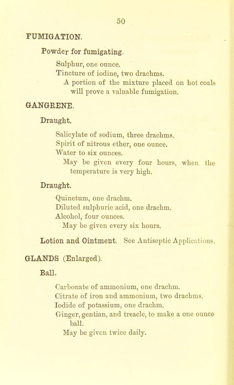 FUMIGATION. Powder for fumigating. Sulphur, one ounce. Tincture of iodine, two drachms. A portion of the mixture placed on hot coals will prove a valuable fumigation. GANGRENE. Draught. Salicylate of sodium, three drachms. Spirit of nitrous ether, one ounce. Water to six ounces. May be given every four hours, when the temperature is very high. Draught. Quinetum, one drachm. Diluted sulphuric acid, one drachm. Alcohol, four ounces. May be given every six hours. Lotion and Ointment. See Antiseptic Applic;;tions. GLANDS (Enlarged). Ball. Carbonate of ammonium, one drachm. Citrate of iron and ammonium, two drachms. Iodide of potassium, one drachm. Ginger, gentian, and treacle, to make a one ounce ball.