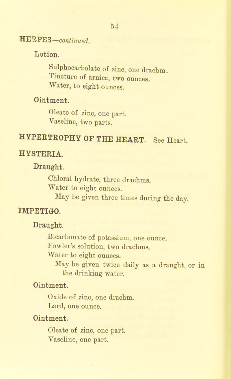 ^B'^VES—continued. Lotion. Sulphocarbolate of zinc, one drachm. Tincture of arnica, two ounces. Water, to eight ounces. Ointment. Oleate of zinc, one part. Vaseline, two parts. HYPERTROPHY OF THE HEART. See Heart. HYSTERIA. Draught. Chloral hydrate, three drachms. Water to eight ounces. May be given three times during the day. IMPETIGO. Draught. Bicarbonate of potassium, one ounce. Fowler's solution, two drachms. Water to eight ounces. May be given twice daily as a draught, or in the drinking water. Ointment. Oxide of zinc, one drachm. Lard, one ounce. Ointment. Oleate of zinc, one part. Vaseline, one part.