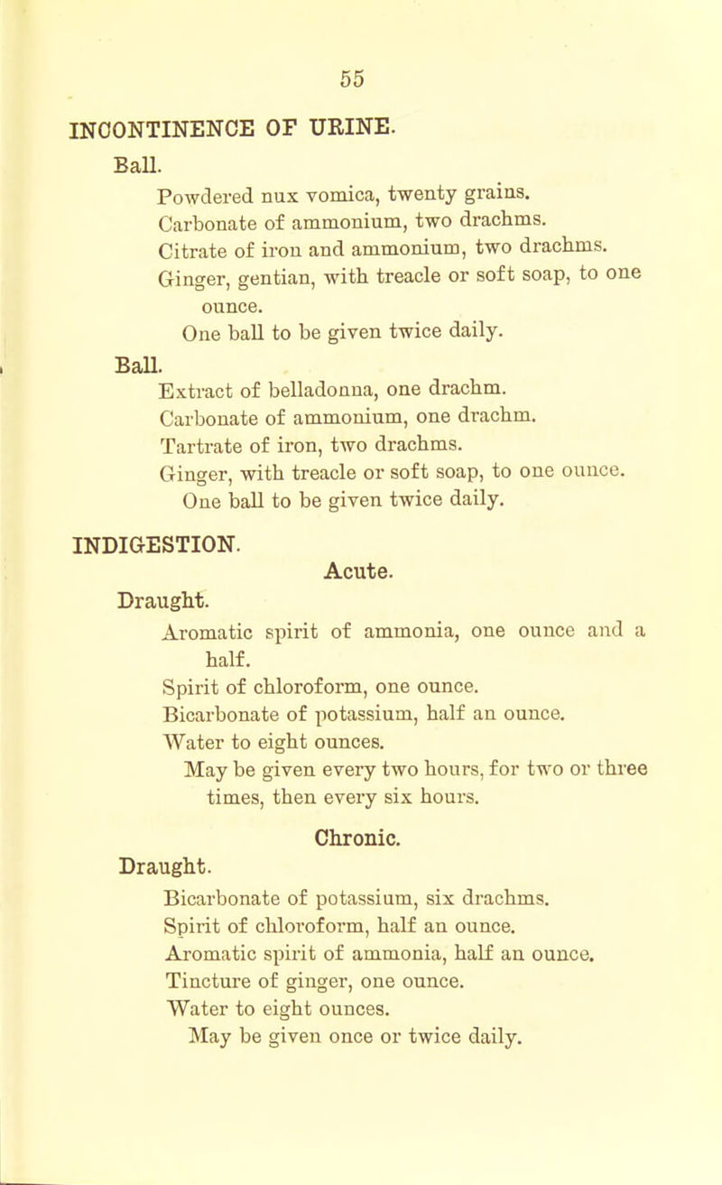 INCONTINENCE OF URINE. BaU. Powdered nux vomica, twenty grains. Carbonate of ammonium, two drachms. Citrate of iron and ammonium, two drachms. Ginger, gentian, with treacle or soft soap, to one ounce. One ball to be given twice daily. Ball. Extract of belladonna, one drachm. Carbonate of ammonium, one drachm. Tartrate of iron, two drachms. Ginger, with treacle or soft soap, to one ounce. One ball to be given twice daily. INDIGESTION. Acute. Draught. Aromatic spirit of ammonia, one ounce and a half. Spirit of chlorofonn, one ounce. Bicarbonate of potassium, half an ounce. Water to eight ounces. May be given every two hours, for two or three times, then every six hours. Chronic. Draught. Bicarbonate of potassium, six drachms. Spirit of chloroform, half an ounce. Aromatic spirit of ammonia, half an ounce. Tincture of ginger, one ounce. Water to eight ounces. May be given once or twice daily.