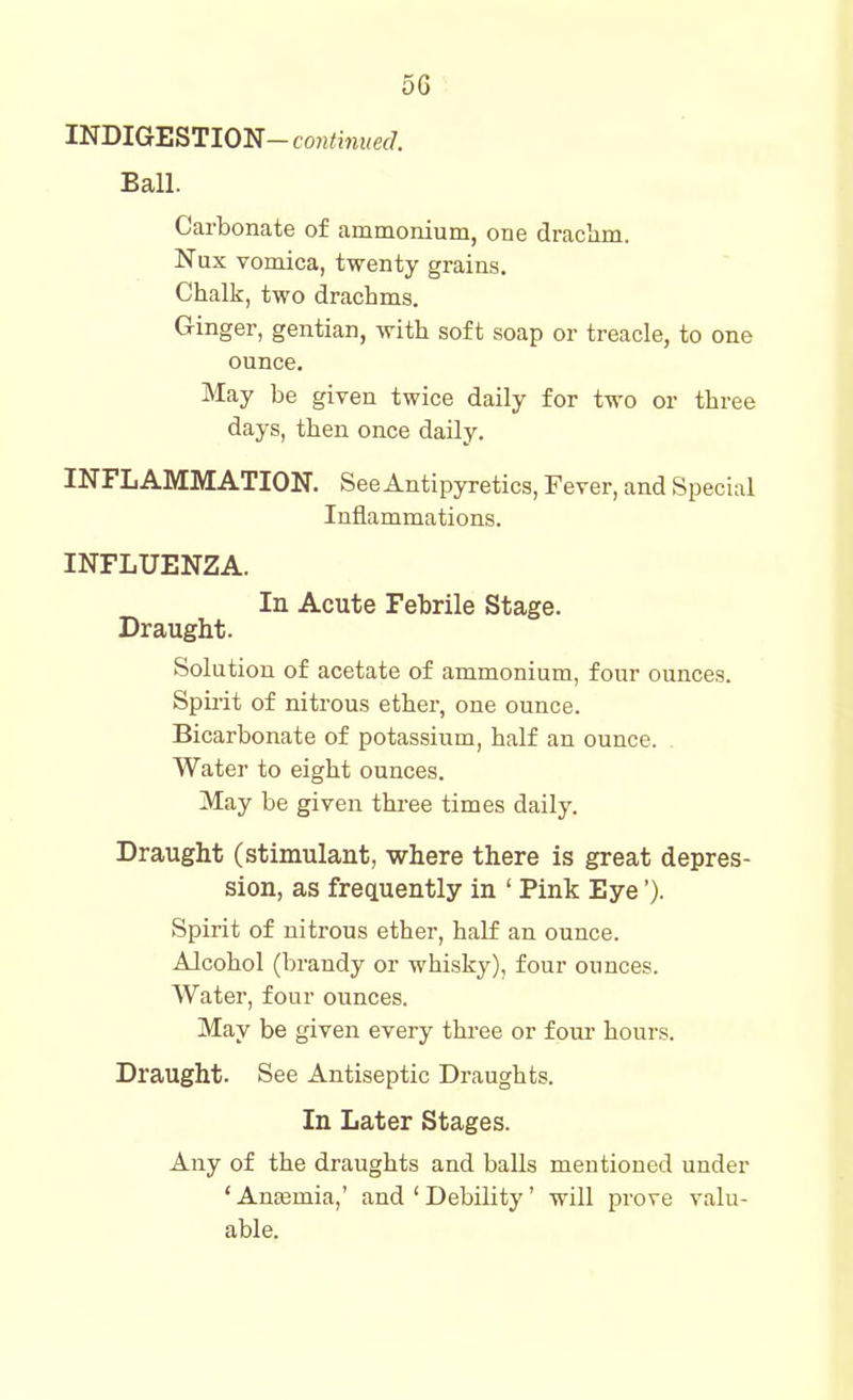 5G INDIGESTION-con<in«e(/. Ball. Carbonate of ammonium, one drachm. Nux vomica, twenty grains. Chalk, two drachms. Ginger, gentian, with soft soap or treacle, to one ounce. May be given twice daily for two or three days, then once daily. INFLAMMATION. See Antipyretics, Fever, and Special Inflammations. INFLUENZA. In Acute Febrile Stage. Draught. Solution of acetate of ammonium, four ounces. Spu-it of nitrous ether, one ounce. Bicarbonate of potassium, half an ounce. Water to eight ounces. May be given three times daily. Draught (stimulant, where there is great depres- sion, as frequently in ' Pink Eye'). Spirit of nitrous ether, half an ounce. Alcohol (brandy or whisky), four ounces. Water, four ounces. May be given every three or fom- hours. Draught. See Antiseptic Draughts. In Later Stages. Any of the draughts and balls mentioned under ' AnEemia,' and ' Debility' will prove valu- able.