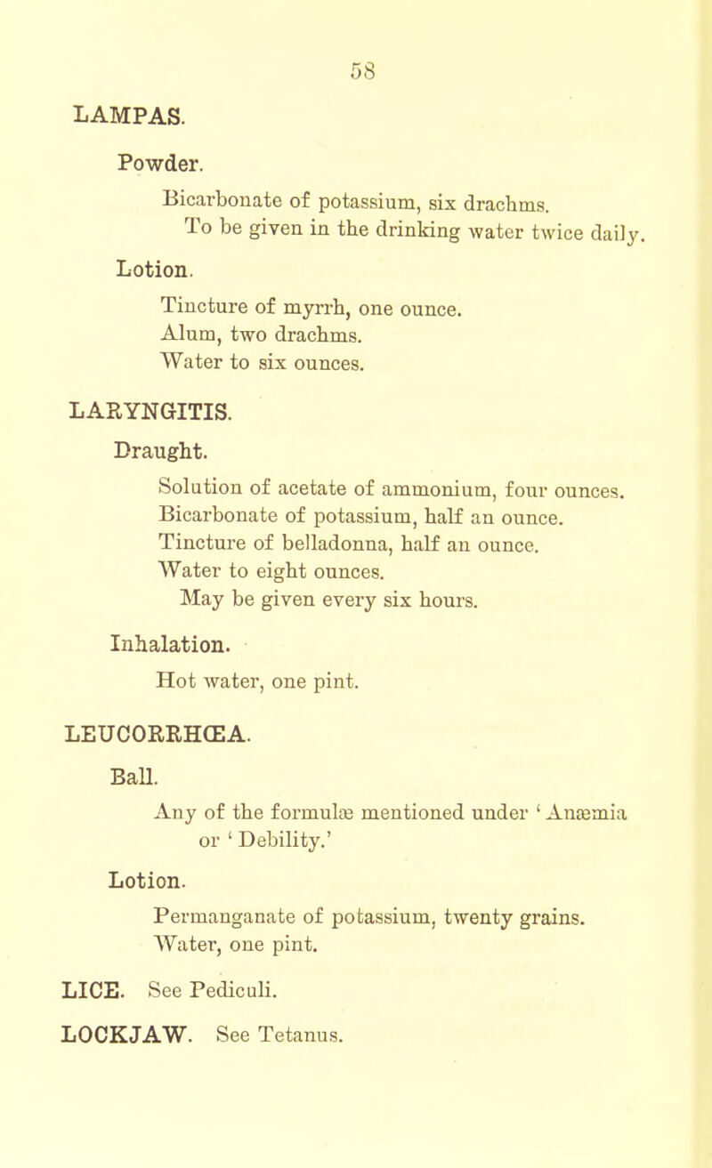 LAMPAS. Powder. Bicarbonate of potassium, six drachma. To be given in the drinking water twice daily. Lotion. Tincture of myrrh, one ounce. Alum, two drachms. Water to six ounces. LARYNGITIS. Draught. Solution of acetate of ammonium, four ounces. Bicarbonate of potassium, half an ounce. Tincture of belladonna, half an ounce. Water to eight ounces. May be given every six hours. Inhalation. Hot water, one pint. LEUCORRH(EA. Ball. Any of the f ormulte mentioned under ' AnaBmia or ' Debility.' Lotion. Permanganate of potassium, twenty grains. Watei, one pint. LICE. See Pediculi. LOCKJAW. See Tetanus.