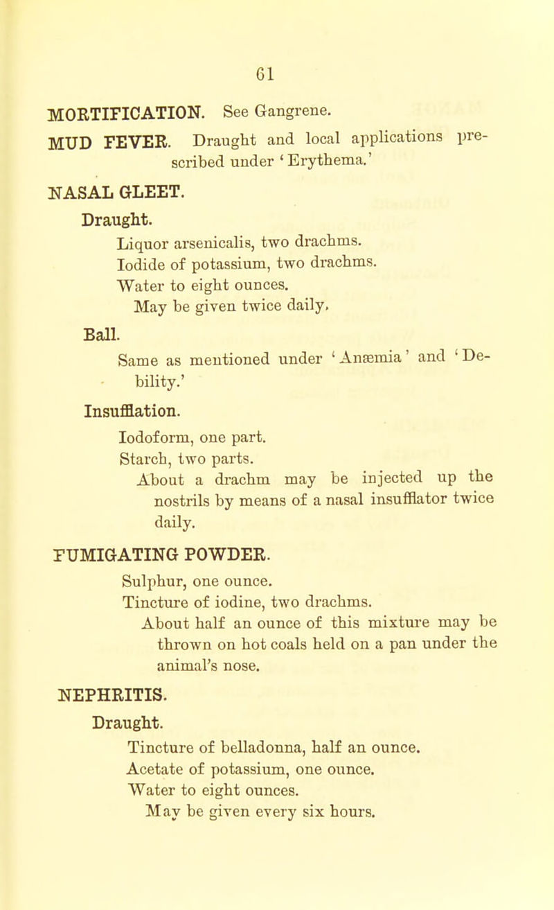 MORTIFICATION. See Gangrene. MUD FEVER. Draught and local applications pre- scribed under ' Erythema.' NASAL GLEET. Draught. Liquor arsenicalis, two drachms. Iodide of potassium, two drachms. Water to eight ounces. May be given twice daily. Ball. Same as mentioned under 'Ansemia' and 'De- bility.' Insufflation. Iodoform, one part. Starch, two parts. About a drachm may be injected up the nostrils by means of a nasal insufflator twice daily. FUMIGATING POWDER. Sulphur, one ounce. Tincture of iodine, two drachms. About half an ounce of this mixture may be thrown on hot coals held on a pan under the animal's nose. NEPHRITIS. Draught. Tincture of belladonna, half an ounce. Acetate of potassium, one ounce. Water to eight ounces.
