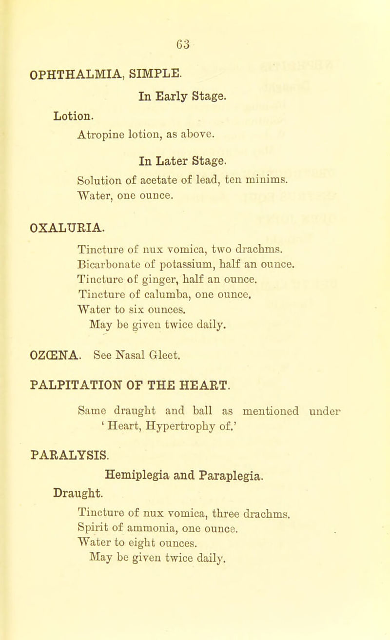 OPHTHALMIA, SIMPLE. In Early Stage. Lotion. Atropine lotion, as above. In Later Stage. Solution of acetate of lead, ten minims. AVater, one ounce. OXALURIA. Tincture of nux vomica, two drachms. Bicarbonate of potassium, half an ounce. Tincture of gingei, half an ounce. Tincture of calumba, one ounce. Water to six ounces. May be given twice daily. OZCENA. See Nasal Gleet. PALPITATION OF THE HEART. Same draught and ball as mentioned under ' Heart, Hypertrophy of.' PARALYSIS. Hemiplegia and Paraplegia. Draught. Tincture of nux vomica, three drachms. Spirit of ammonia, one ounce. Water to eight ounces. May be given twice daily.