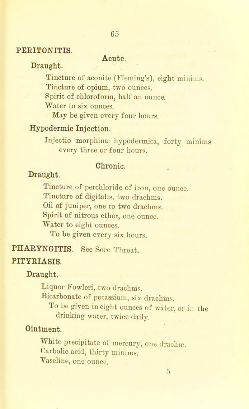 PERITONITIS. Acute. Draught. Tincture of aconite (Fleming's), eight miiiiiu?. Tincture of opium, two ounces. Spirit of chloroform, half an ounce. Water to six ounces. May be given every four houi's. Hypodermic Injection. Injectio morphina; hypodermica, forty minims every three or four hours. Chronic. Draught. Tincture of perchloride of iron, one ounce. Tincture of digitalis, two drachms. Oil of juniper, one to two drachms. Spirit of nitrous ether, one ounce. Water to eight ounces. To be given eveiy six hours. PHARYNGITIS. See Sore Throat. PITYRIASIS. Draught. Liquor Fowleri, two drachms. Bicarbonate of potassium, six drachms. To be given in eight ounces of water, or in the drinking Avater, twice daily. Ointment. White precipitate of mercury, one drachm. Carbolic acid, thirty minims. Vaseline, one ounce. 5