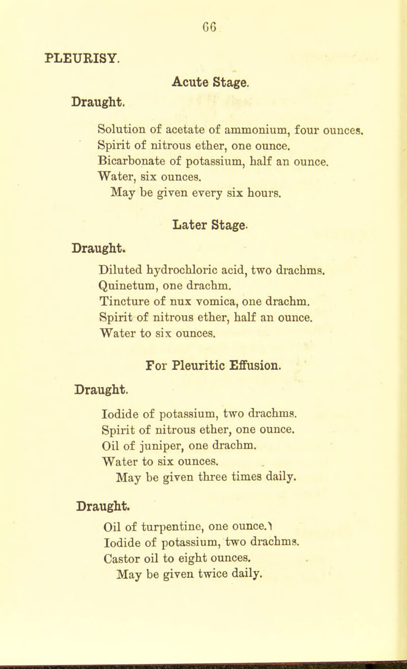 PLEURISY. Acute Stage. Draught. Solution of acetate of ammonium, four ounces. Spirit of nitrous ether, one ounce. Bicarbonate of potassium, half an ounce. Water, six ounces. May be given every six hours. Later Stage. Draught. Diluted hydrochloric acid, two drachms. Quinetum, one drachm. Tincture of nux vomica, one drachm. Spirit of nitrous ether, half an ounce. Water to six ounces. For Pleuritic Effusion. Draught. Iodide of potassium, two drachms. Spirit of nitrous ether, one ounce. Oil of juniper, one drachm. Water to six ounces. May be given three times daily. Draught. Oil of turpentine, one ounce.> Iodide of potassium, two drachms. Castor oil to eight ounces. May be given twice daily.
