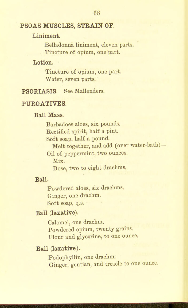 PSOAS MUSCLES, STRAIN OF. Liniment. Belladonna liniment, eleven parts. Tincture of opium, one part. Lotion. Tincture of opium, one part. Water, seven parts. PSORIASIS. See Mallenders. PURGATIVES. Ball Mass. Barbadoes aloes, six pounds. Rectified spirit, half a pint. Soft soap, half a pound. Melt together, and add (over water-bath) Oil of peppermint, two ounces. Mix. Dose, two to eight drachms. Ball. Powdered aloes, six drachms. Ginger, one drachm. Soft soap, q.s. Ball (laxative). Calomel, one drachm. Powdered opium, twenty grains. Flour and glycerine, to one ounce. Ball (laxative). Podophyllin, one drachm. Ginger, gentian, and treacle to one ounce.
