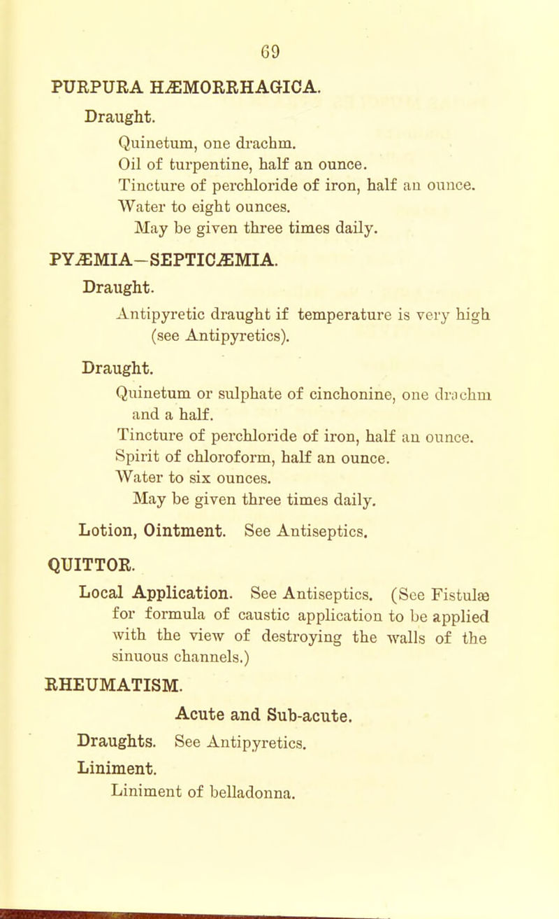 PURPURA HEMORRHAGICA. Draught. Quinetum, one di'achm. Oil of turpentine, half an ounce. Tincture of perchloride of iron, half au ounce. Water to eight ounces. May be given three times daily. PYEMIA- SEPTICAEMIA. Draught. Antipyretic draught if temperature is very high (see Antipja'etics). Draught. Quinetum or sulphate of cinchonine, one drochm and a half. Tincture of perchloride of iron, half an ounce. Spirit of chloroform, half an ounce. Water to six ounces. May be given three times daily. Lotion, Ointment. See Antiseptics. QUITTOR. Local Application. See Antiseptics. (See Fistulsa for formula of caustic application to be applied with the view of destroying the walls of the sinuous channels.) RHEUMATISM. Acute and Sub-acute. Draughts. See Antipyretics. Liniment. Liniment of belladonna.