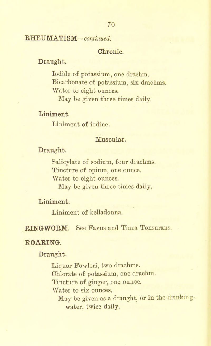RWEUMATIBM-continued. Chronic. Draught. Iodide of potassium, one drachm. Bicarbonate of potassium, six drachms. Water to eight ounces. May be given three times daily. Liniment. Liniment of iodine. Muscular. Draught. Salicylate of sodium, four drachms. Tincture of opium, one ounce. Water to eight ounces. May be given three times daily. Liniment. Liniment of belladonna. RINGWORM. See Favus and Tinea Tonsurans. ROARING. Draught. Liquor Fowleri, two drachms. Chlorate of potassium, one drachm. Tincture of ginger, one ounce. Water to six ounces. May be given as a draught, or in the drinking- ■water, twice daily.