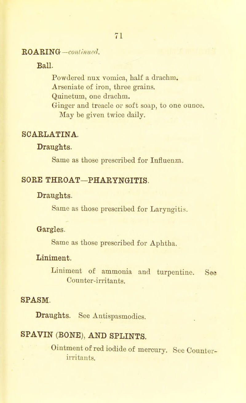 IROAMNG-conthiued. Ball. Powdered nux vomica, half a drachm, Arseniate of iron, three grains. Quinetum, one drachm. Ginger and treacle or soft soap, to one ounce. May be given twice daily. ; SCARLATINA. Draughts. Same as those prescribed for Influenza. SORE THROAT—PHARYNGITIS. Draughts. Same as those prescribed for Laryngitis. Gargles. Same as those prescribed for Aphtha. Liniment. Liniment of ammonia and turpentine. See Counter-irritants. SPASM. Draughts. See Antispasmodics. SPAVIN (BONE), AND SPLINTS. Ointment of red iodide of mercury. See Counter- irritants.