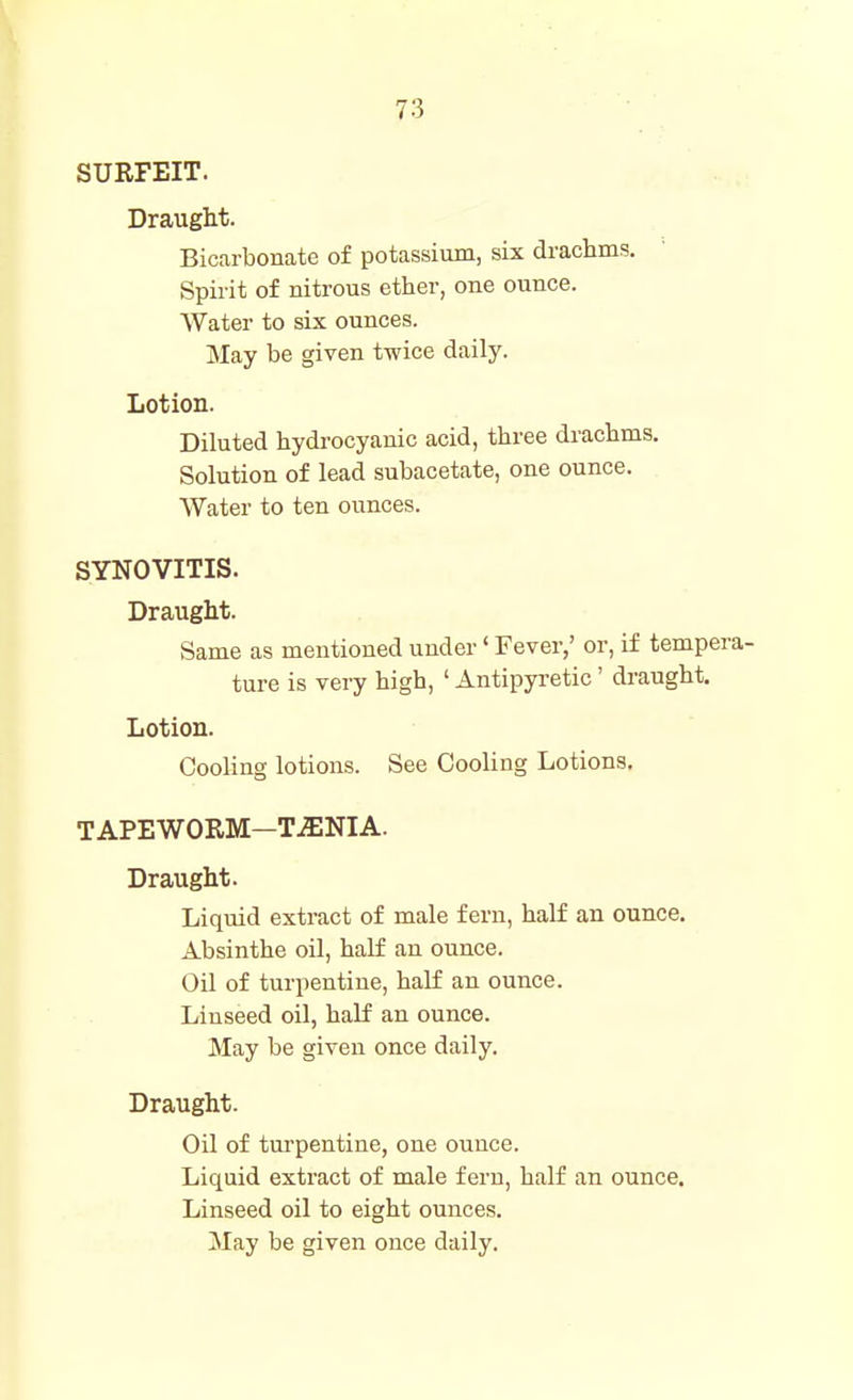 SURFEIT. Draught. Bicarbonate of potassium, six drachms. Spirit of nitrous ether, one ounce. Water to six ounces. May be given twice daily. Lotion. Diluted hydrocyanic acid, three drachms. Solution of lead subacetate, one ounce. Water to ten ounces. SYNOVITIS. Draught. Same as mentioned under' Fever,' or, if tempera- ture is very high, ' Antipyretic' draught. Lotion. Cooling lotions. See Cooling Lotions. TAPEWORM—T-SNIA. Draught. Liquid extract of male fern, half an ounce. Absinthe oil, half an ounce. Oil of turpentine, half an ounce. Linseed oil, half an ounce. May be given once daily. Draught. Oil of turpentine, one ounce. Liquid extract of male fern, half an ounce. Linseed oil to eight ounces. May be given once daily.
