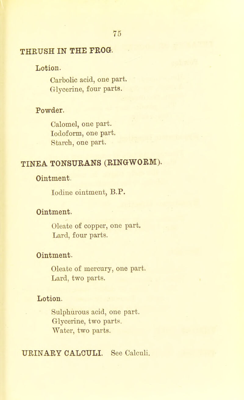 Lotion. Carbolic acid, one part. Glycerine, four parts. Powder. Calomel, one part. Iodoform, one part. Starch, one part. TINEA TONSURANS (RINGWORM). Ointment. Iodine ointment, B.P. Ointment. Oleate of copper, one part. Lard, four parts. Ointment. Oleate of mercury, one part. Lard, two parts. Lotion. Sulphurous acid, one part. Glycerine, two parts. Water, two parts. URINARY CALCULI. See Calculi.