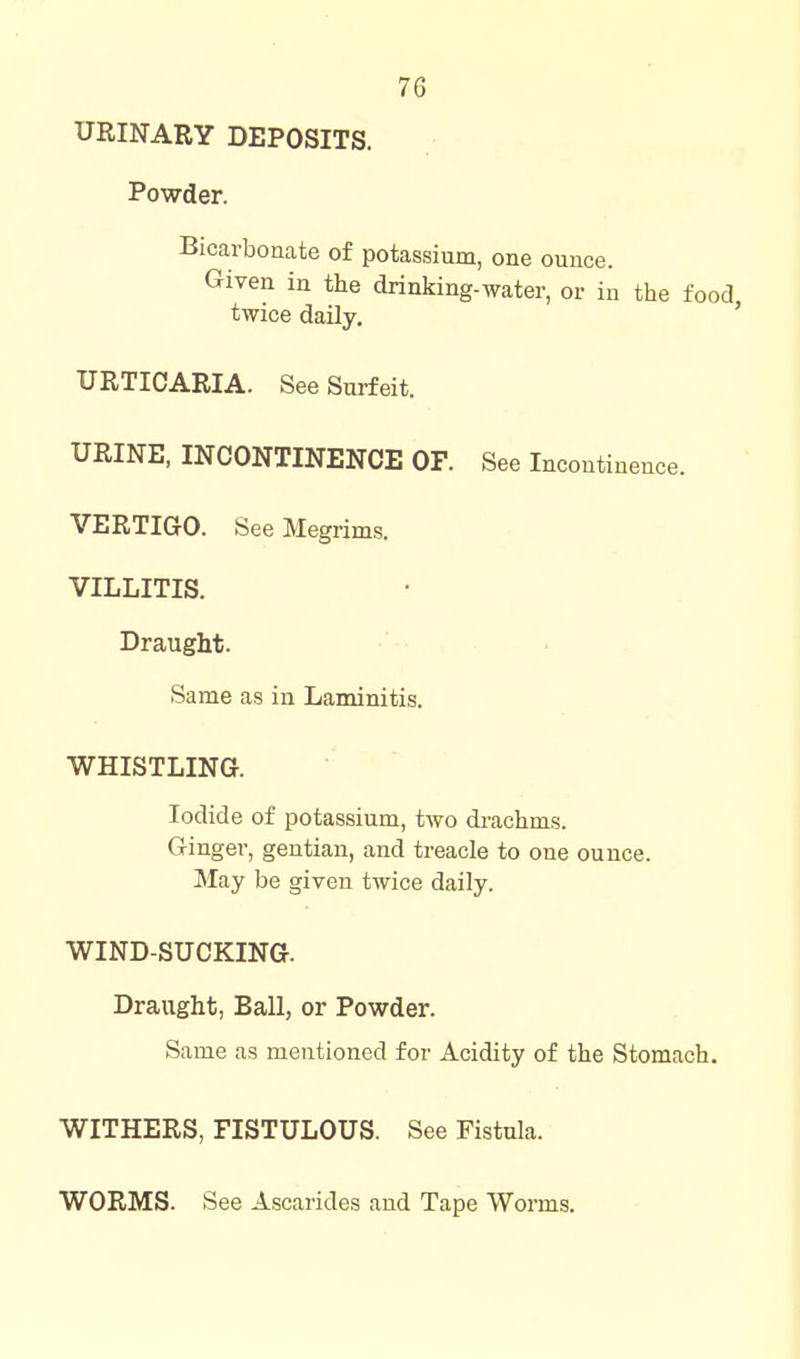 URINARY DEPOSITS. Powder. Bicarbonate of potassium, one ounce. Given in the drinking-water, or in the food twice daily. ' URTICARIA. See Surfeit. URINE, INCONTINENCE OF. See Incontinence. VERTIGO. See Megrims. VILLITIS. Draught. Same as in Laminitis. WHISTLING. Iodide of potassium, two drachms. Ginger, gentian, and treacle to one ounce. May be given twice daily. WIND-SUCKING. Draught, Ball, or Powder. Same as mentioned for Acidity of the Stomach. WITHERS, FISTULOUS. See Fistula. WORMS. See Ascarides and Tape Worms.
