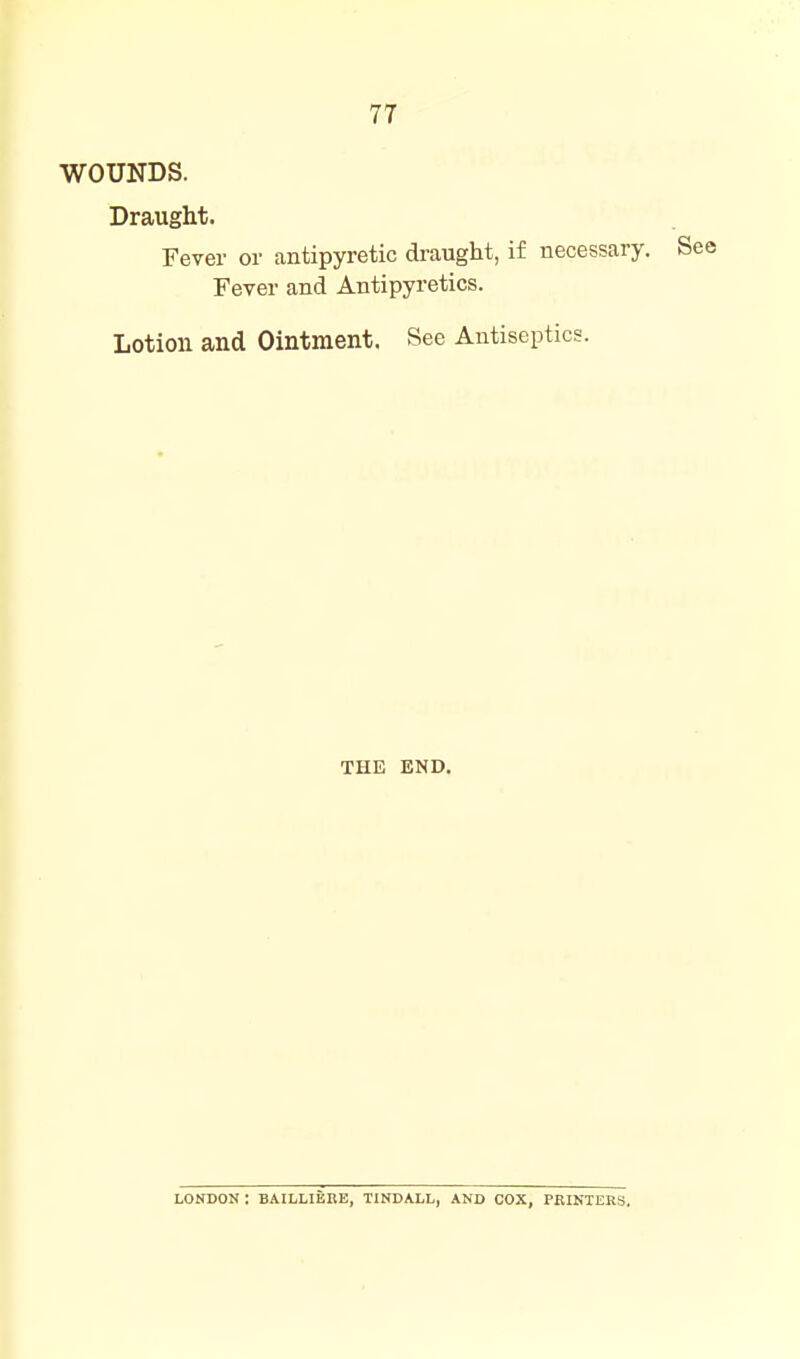 WOUNDS. Draught. Fever or antipyretic draught, if necessary. Fever and Antipyretics. Lotion and Ointment. See Antiseptics. THE END. LONDON : BAILLIEEE, TINDALL, AND COX, PRINTERS,