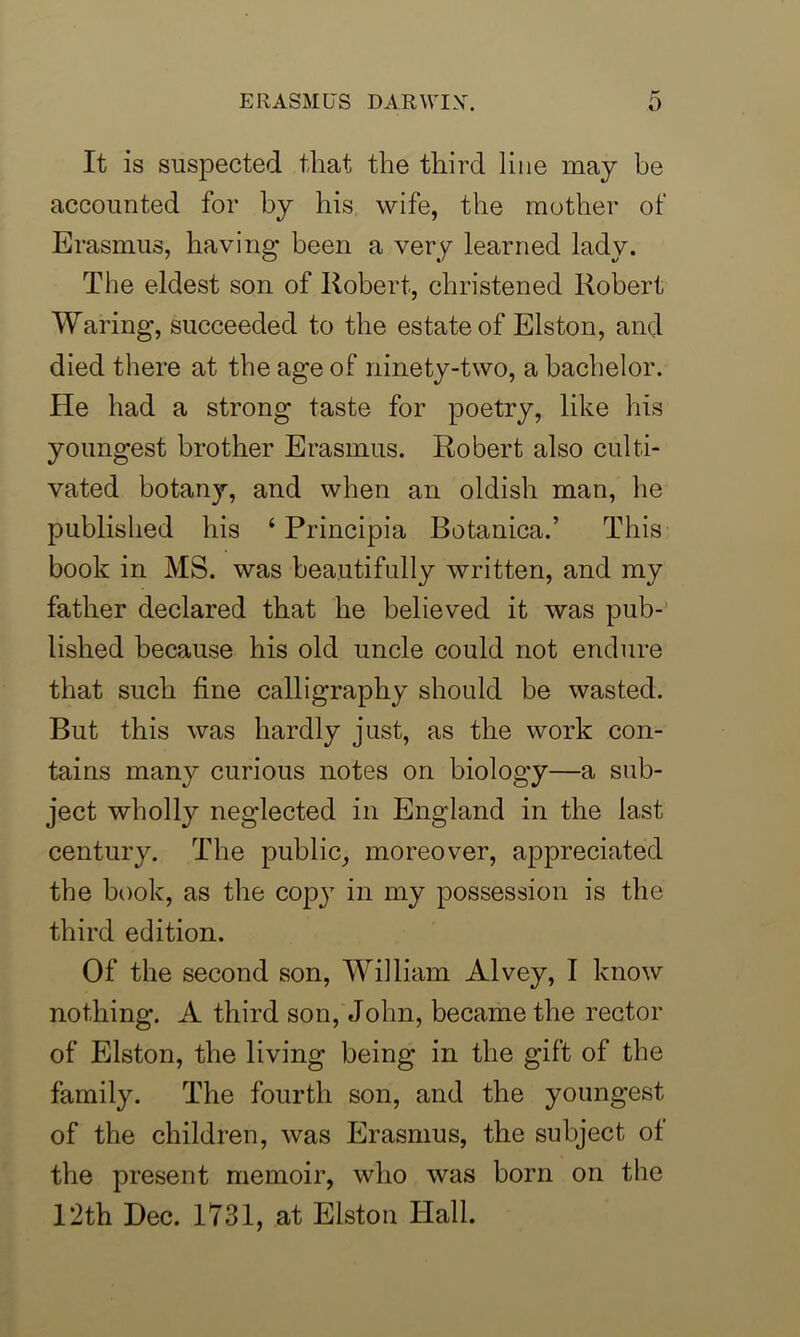 It is suspected that the third line may be accounted for by his wife, the mother of Erasmus, having been a very learned lady. The eldest son of Robert, christened Robert Waring, succeeded to the estate of Elston, and died there at the age of ninety-two, a bachelor. He had a strong taste for poetry, like his youngest brother Erasmus. Robert also culti- vated botany, and when an oldish man, he published his ‘ Principia Botanica.’ This book in MS. was beautifully written, and my father declared that he believed it was pub- lished because his old uncle could not endure that such fine calligraphy should be wasted. But this was hardly just, as the work con- tains many curious notes on biology—a sub- ject wholly neglected in England in the last century. The public, moreover, appreciated the book, as the copy in my possession is the third edition. Of the second son, William Alvey, I know nothing. A third son, John, became the rector of Elston, the living being in the gift of the family. The fourth son, and the youngest of the children, was Erasmus, the subject of the present memoir, who was born on the 12th Dec. 1731, at Elston Hall.