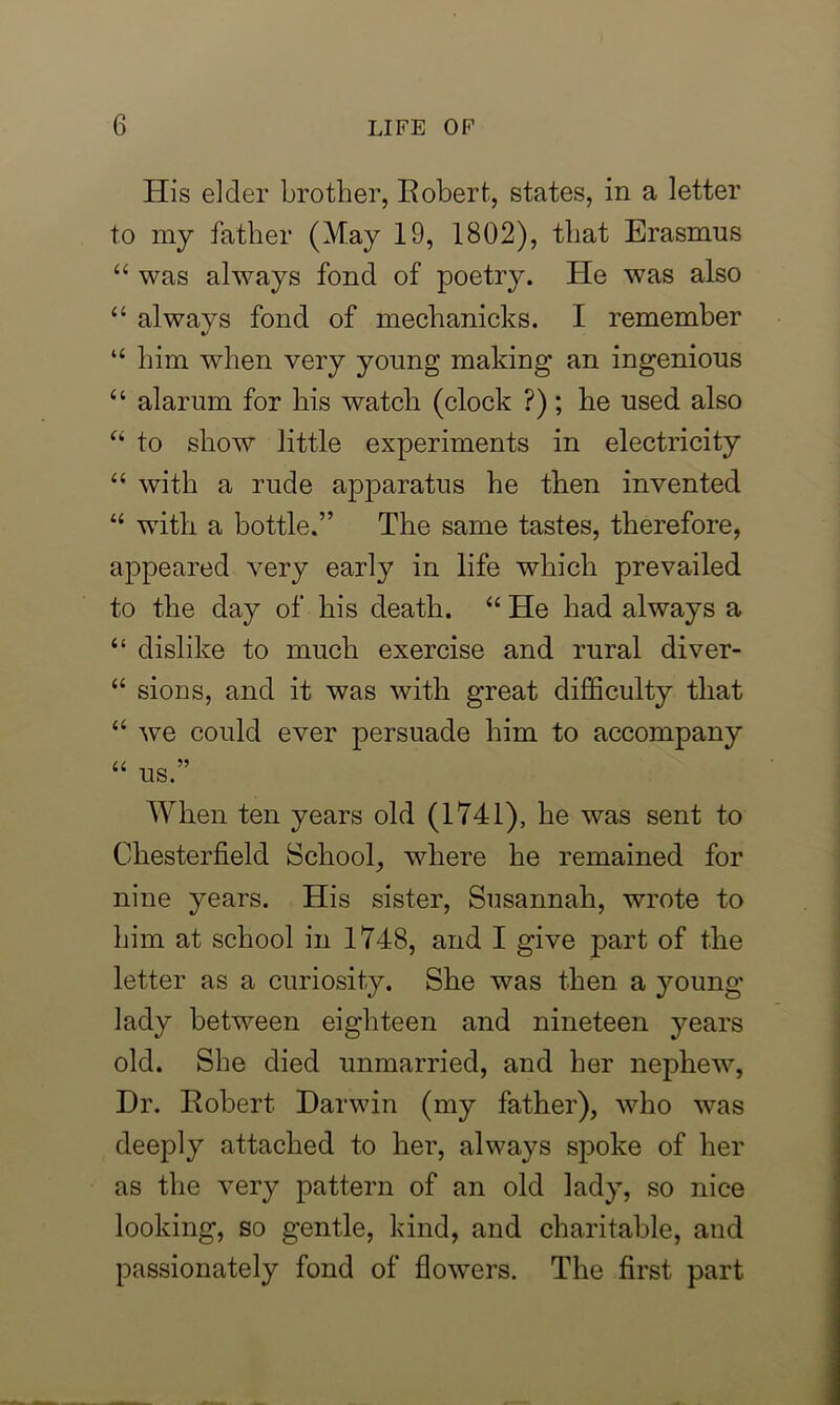 His elder brother, Robert, states, in a letter to my father (May 19, 1802), that Erasmus “ was always fond of poetry, tie was also “ always fond of mechanicks. I remember “ him when very young making an ingenious “ alarum for his watch (clock ?); he used also “ to show little experiments in electricity “ with a rude apparatus he then invented “ with a bottle.” The same tastes, therefore, appeared very early in life which prevailed to the day of his death. “ He had always a “ dislike to much exercise and rural diver- “ sions, and it was with great difficulty that “ we could ever persuade him to accompany “ us.” When ten years old (1741), he was sent to Chesterfield School, where he remained for nine years. His sister, Susannah, wrote to him at school in 1748, and I give part of the letter as a curiosity. She was then a young lady between eighteen and nineteen years old. She died unmarried, and her nephew, Dr. Robert Darwin (my father), who was deeply attached to her, always spoke of her as the very pattern of an old lady, so nice looking, so gentle, kind, and charitable, and passionately fond of flowers. The first part