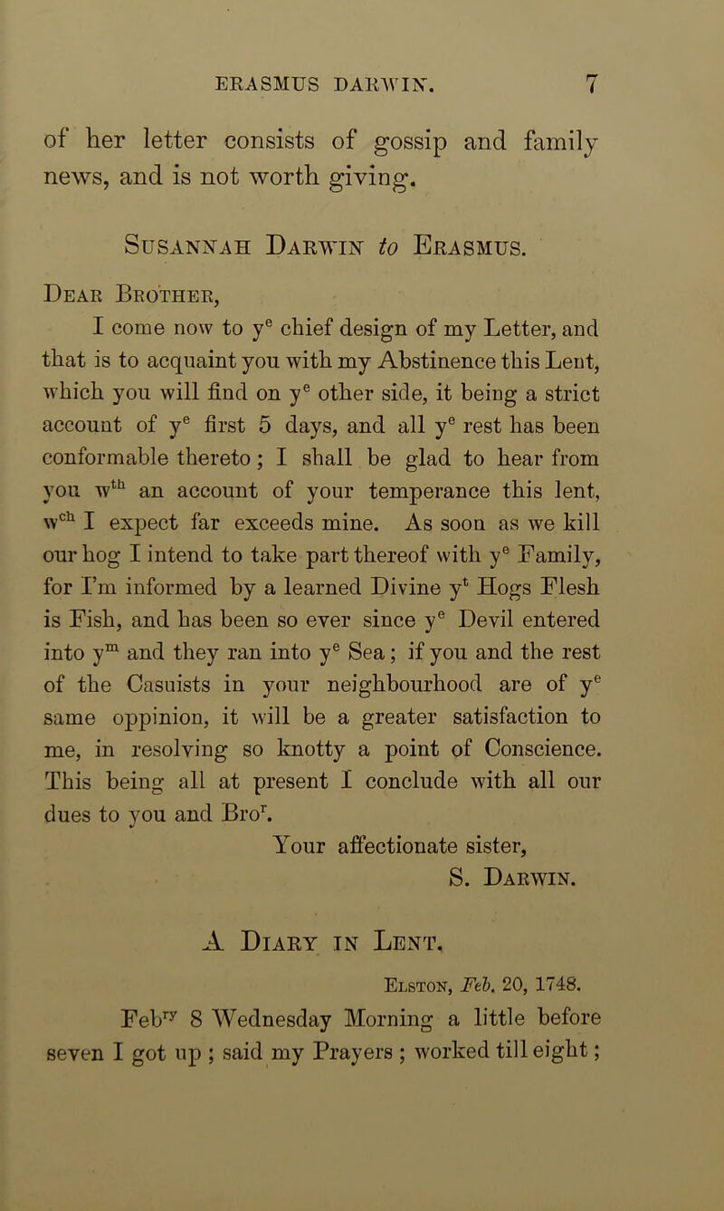 of her letter consists of gossip and family news, and is not worth giving. Susannah Darwin to Erasmus. Dear Brother, I come now to ye chief design of my Letter, and that is to acquaint you with my Abstinence this Lent, which you will find on ye other side, it being a strict account of ye first 5 days, and all ye rest has been conformable thereto ; I shall be glad to hear from you wth an account of your temperance this lent, wch I expect far exceeds mine. As soon as we kill our hog I intend to take part thereof with ye Family, for I’m informed by a learned Divine y* Hogs Flesh is Fish, and has been so ever since ye Devil entered into ym and they ran into ye Sea; if you and the rest of the Casuists in your neighbourhood are of ye same oppinion, it will be a greater satisfaction to me, in resolving so knotty a point of Conscience. This being all at present I conclude with all our dues to you and Bror. Your affectionate sister, S. Darwin. A Diary in Lent, Elston, Feb. 20, 1748. Febry 8 Wednesday Morning a little before seven I got up ; said my Prayers ; worked till eight;